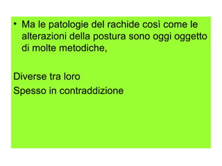 • Ma le patologie del rachide così come le
  alterazioni della postura sono oggi oggetto
  di molte metodiche,

Diverse tra loro
Spesso in contraddizione
 