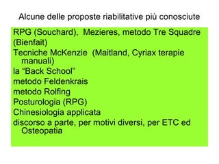 Alcune delle proposte riabilitative più conosciute
RPG (Souchard), Mezieres, metodo Tre Squadre
(Bienfait)
Tecniche McKenzie (Maitland, Cyriax terapie
   manuali)
la “Back School”
metodo Feldenkrais
metodo Rolfing
Posturologia (RPG)
Chinesiologia applicata
discorso a parte, per motivi diversi, per ETC ed
   Osteopatia
 