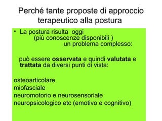 Perché tante proposte di approccio
      terapeutico alla postura
• La postura risulta oggi
      (più conoscenze disponibili )
                  un problema complesso:

 può essere osservata e quindi valutata e
 trattata da diversi punti di vista:

osteoarticolare
miofasciale
neuromotorio e neurosensoriale
neuropsicologico etc (emotivo e cognitivo)
 