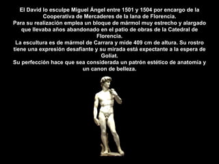 El David lo esculpe Miguel Ángel entre 1501 y 1504 por encargo de la Cooperativa de Mercaderes de la lana de Florencia. Para su realización emplea un bloque de mármol muy estrecho y alargado que llevaba años abandonado en el patio de obras de la Catedral de Florencia. La escultura es de mármol de Carrara y mide 409 cm de altura. Su rostro tiene una expresión desafiante y su mirada está expectante a la espera de Goliat. Su perfección hace que sea considerada un patrón estético de anatomía y un canon de belleza. 