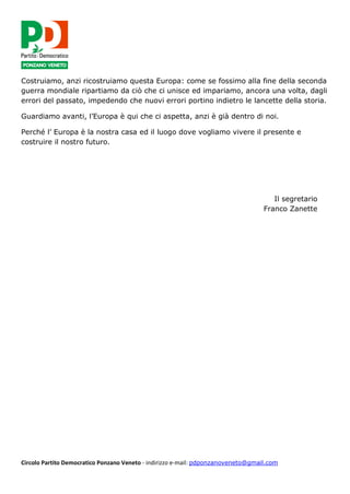 Circolo Partito Democratico Ponzano Veneto - indirizzo e-mail: pdponzanoveneto@gmail.com
Costruiamo, anzi ricostruiamo questa Europa: come se fossimo alla fine della seconda
guerra mondiale ripartiamo da ciò che ci unisce ed impariamo, ancora una volta, dagli
errori del passato, impedendo che nuovi errori portino indietro le lancette della storia.
Guardiamo avanti, l’Europa è qui che ci aspetta, anzi è già dentro di noi.
Perché l’ Europa è la nostra casa ed il luogo dove vogliamo vivere il presente e
costruire il nostro futuro.
Il segretario
Franco Zanette
 