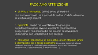 FACCIAMO ATTENZIONEFACCIAMO ATTENZIONE
• aI forno a microonde,aI forno a microonde, perché eccita gli elettroniperché eccita gli elettroni
di cui sono composti i cibi, perciò li fadi cui sono composti i cibi, perciò li fa saltare d’orbitasaltare d’orbita, alterando, alterando
la struttura degli alimentila struttura degli alimenti
• agli OGM,agli OGM, perché nel loro DNA contengono geniperché nel loro DNA contengono geni
appartenenti a specie diverse, e pertanto rappresentanoappartenenti a specie diverse, e pertanto rappresentano
antigeni nuovi non riconoscibili dal sistema di sorveglianzaantigeni nuovi non riconoscibili dal sistema di sorveglianza
immunitaria, con formazione di neo-anticorpiimmunitaria, con formazione di neo-anticorpi
• al bisogno “capriccioso” di cibi esotici, o fuori stagione ignotial bisogno “capriccioso” di cibi esotici, o fuori stagione ignoti
o intempestivi per il nostro organismoo intempestivi per il nostro organismo (e non solo(e non solo trasportati a lungotrasportati a lungo
nella stiva delle navi in condizioni igieniche pessime, sottoposti a trattamentinella stiva delle navi in condizioni igieniche pessime, sottoposti a trattamenti
antiparassitari, a deblattizzazione, a derattizzazione….)antiparassitari, a deblattizzazione, a derattizzazione….)
 