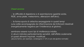 OsservazioneOsservazione::
- le difficoltà di digestione e di assimilazione (gastrite acida,- le difficoltà di digestione e di assimilazione (gastrite acida,
RGE, ernia jatale, meteorismo, alterazioni dell’alvo);RGE, ernia jatale, meteorismo, alterazioni dell’alvo);
- la forma spuria di celiachia serpeggiante in questi tempi- la forma spuria di celiachia serpeggiante in questi tempi
(una colite accompagnata da infiammazione dei linfonodi intestinali(una colite accompagnata da infiammazione dei linfonodi intestinali
energeticamente negativa per l’intolleranza al glutine);energeticamente negativa per l’intolleranza al glutine);
sembrano essere nuovi tipi di intolleranza indotta,sembrano essere nuovi tipi di intolleranza indotta,
in alcuni individui particolarmente sensibili, dall’effetto scatenantein alcuni individui particolarmente sensibili, dall’effetto scatenante
di questi alimenti inquinati, modificatidi questi alimenti inquinati, modificati
(alcune farine, per esempio, contengono il 12% in più del glutine normale)(alcune farine, per esempio, contengono il 12% in più del glutine normale)
 