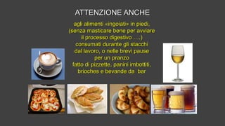 ATTENZIONE ANCHEATTENZIONE ANCHE
agli alimenti «ingoiati» in piedi,agli alimenti «ingoiati» in piedi,
(senza masticare bene per avviare(senza masticare bene per avviare
il processo digestivo ….)il processo digestivo ….)
consumati durante gli stacchiconsumati durante gli stacchi
dal lavoro, o nelle brevi pausedal lavoro, o nelle brevi pause
per un pranzoper un pranzo
fatto di pizzette, panini imbottiti,fatto di pizzette, panini imbottiti,
brioches e bevande da barbrioches e bevande da bar
 