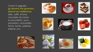 lì sono in agguatolì sono in agguato
gli alimenti che generanogli alimenti che generano
disturbi da intolleranza:disturbi da intolleranza:
latte, caffè, limone,latte, caffè, limone,
cioccolato (le cremecioccolato (le creme
al cioccolato!), uovo,al cioccolato!), uovo,
pomodoro, mozzarella,pomodoro, mozzarella,
farina, lievito, patatine,farina, lievito, patatine,
salame, eccsalame, ecc
 