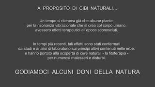 Un tempo si riteneva già che alcune piante,Un tempo si riteneva già che alcune piante,
per la risonanza vibrazionale che si crea col corpo umano,per la risonanza vibrazionale che si crea col corpo umano,
avessero effetti terapeutici all’epoca sconosciuti.avessero effetti terapeutici all’epoca sconosciuti.
In tempi più recenti, tali effetti sono stati confermatiIn tempi più recenti, tali effetti sono stati confermati
da studi e analisi di laboratorio sui principi attivi contenuti nelle erbe,da studi e analisi di laboratorio sui principi attivi contenuti nelle erbe,
e hanno portato alla scoperta di cure naturali - la fitoterapia -e hanno portato alla scoperta di cure naturali - la fitoterapia -
per numerosi malesseri e disturbi.per numerosi malesseri e disturbi.
GODIAMOCI ALCUNI DONI DELLA NATURAGODIAMOCI ALCUNI DONI DELLA NATURA
A PROPOSITO DI CIBI NATURALI…A PROPOSITO DI CIBI NATURALI…
 