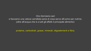 Ora ritorniamo seriOra ritorniamo seri
e facciamo una veloce carrellata seria di cosa serve all’uomo per nutrirsi,e facciamo una veloce carrellata seria di cosa serve all’uomo per nutrirsi,
(oltre all’acqua che è a tutti gli effetti il principale alimento):(oltre all’acqua che è a tutti gli effetti il principale alimento):
proteine, carboidrati, grassi, minerali, oligoelementi e fibra.proteine, carboidrati, grassi, minerali, oligoelementi e fibra.
 