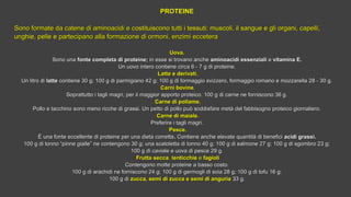 PROTEINEPROTEINE
 
Sono formate da catene di aminoacidi e cSono formate da catene di aminoacidi e costituiscono tutti i tessuti: muscoli, il sangue e gli organi, capelli,ostituiscono tutti i tessuti: muscoli, il sangue e gli organi, capelli,
unghie, pelle e partunghie, pelle e partecipano alla formazione di ormoni, enzimi ecceteraecipano alla formazione di ormoni, enzimi eccetera
Uova.Uova.
Sono unaSono una fonte completa di proteine;fonte completa di proteine; in esse si trovano anchein esse si trovano anche aminoacidi essenzialiaminoacidi essenziali ee vitamina E.vitamina E.
Un uovo intero contiene circa 6 - 7 g di proteine.Un uovo intero contiene circa 6 - 7 g di proteine.
Latte e derivati.Latte e derivati.
Un litro diUn litro di lattelatte contiene 30 g; 100 g di parmigiano 42 g; 100 g di formaggio svizzero, formaggio romano e mozzarella 28 - 30 g.contiene 30 g; 100 g di parmigiano 42 g; 100 g di formaggio svizzero, formaggio romano e mozzarella 28 - 30 g.
  Carni bovineCarni bovine..
Soprattutto i tagli magri, per il maggior apporto proteico. 100 g di carne ne forniscono 36 g.Soprattutto i tagli magri, per il maggior apporto proteico. 100 g di carne ne forniscono 36 g.
Carne di pollame.Carne di pollame.
Pollo e tacchino sono meno ricche di grassi. Un petto di pollo può soddisfare metà del fabbisogno proteico giornaliero.Pollo e tacchino sono meno ricche di grassi. Un petto di pollo può soddisfare metà del fabbisogno proteico giornaliero.
Carne di maiale.Carne di maiale.
Preferire i tagli magri.Preferire i tagli magri.
Pesce.Pesce.
ÈÈ  una fonte eccellente di proteine per una dieta correttauna fonte eccellente di proteine per una dieta corretta. . Contiene anche elevate quantità di beneficiContiene anche elevate quantità di benefici acidi grassi.acidi grassi.
100 g di tonno “pinne gialle” ne contengono 30 g; una scatoletta di tonno 40 g; 100 g di salmone 27 g; 100 g di sgombro 23 g;100 g di tonno “pinne gialle” ne contengono 30 g; una scatoletta di tonno 40 g; 100 g di salmone 27 g; 100 g di sgombro 23 g;
100 g di caviale e uova di pesce 29 g.100 g di caviale e uova di pesce 29 g.
Frutta seccaFrutta secca,, lenticchielenticchie ee fagiolifagioli
Contengono molte proteine a basso costo.Contengono molte proteine a basso costo.
100 g di arachidi ne forniscono 24 g; 100 g di germogli di soia 28 g; 100 g di tofu 16 g;100 g di arachidi ne forniscono 24 g; 100 g di germogli di soia 28 g; 100 g di tofu 16 g;
100 g di100 g di zucca, semi di zucca e semi di anguriazucca, semi di zucca e semi di anguria 33 g.33 g.
 