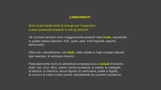 CARBOIDRATICARBOIDRATI
 
Sono la principale fonte di energia per l’organismoSono la principale fonte di energia per l’organismo
e sono pressoché presenti in tutti gli alimenti.e sono pressoché presenti in tutti gli alimenti.
Gli zuccheri semplici sono maggiormente presenti nellaGli zuccheri semplici sono maggiormente presenti nella frutta,frutta, soprattuttosoprattutto
in quella matura (banane, fichi, cachi, pere, frutti tropicali, pesche,in quella matura (banane, fichi, cachi, pere, frutti tropicali, pesche,
albicocche).albicocche).
Oltre che, naturalmente, nelOltre che, naturalmente, nel mielemiele, nelle melate e negli sciroppi naturali, nelle melate e negli sciroppi naturali
(per esempio, lo sciroppo d’acero).(per esempio, lo sciroppo d’acero).
Particolarmente ricchi di carboidrati complessi sonoParticolarmente ricchi di carboidrati complessi sono i i cerealicereali  (frumento,(frumento,
mais, riso, orzo, farro, avena, kamut eccetera), le patate, le castagne,mais, riso, orzo, farro, avena, kamut eccetera), le patate, le castagne,
la tapioca, la manioca, alcuni legumi (in particolare, piselli e fagioli),la tapioca, la manioca, alcuni legumi (in particolare, piselli e fagioli),
la zucca e le radici (come carote, barbabietole da zucchero eccetera).la zucca e le radici (come carote, barbabietole da zucchero eccetera).
 
 