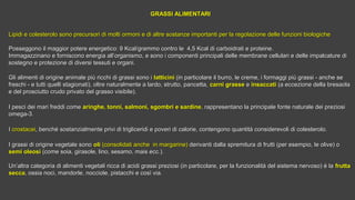 GRASSI ALIMENTARIGRASSI ALIMENTARI
Lipidi e colesterolo sono precursori di molti ormoni e di altre sostanze importanti per la regolazione delle funzioni biologicheLipidi e colesterolo sono precursori di molti ormoni e di altre sostanze importanti per la regolazione delle funzioni biologiche
Posseggono il maggior potere energetico: 9 Kcal/grammo contro le 4,5 Kcal di carboidrati e proteine.Posseggono il maggior potere energetico: 9 Kcal/grammo contro le 4,5 Kcal di carboidrati e proteine.
Immagazzinano e forniscono energia all’organismo, e sono i componenti principali delle membrane cellulari e delle impalcature diImmagazzinano e forniscono energia all’organismo, e sono i componenti principali delle membrane cellulari e delle impalcature di
sostegno e protezione di diversi tessuti e organi.sostegno e protezione di diversi tessuti e organi.
Gli alimenti di origine animale più ricchi di grassi sono iGli alimenti di origine animale più ricchi di grassi sono i latticinilatticini (in particolare il burro, le creme, i formaggi più grassi - anche se(in particolare il burro, le creme, i formaggi più grassi - anche se
freschi - e tutti quelli stagionati), oltre naturalmente a lardo, strutto, pancetta,freschi - e tutti quelli stagionati), oltre naturalmente a lardo, strutto, pancetta, carni grasse carni grasse ee insaccatiinsaccati (a eccezione della bresaola(a eccezione della bresaola
e del prosciutto crudo privato del grasso visibile).e del prosciutto crudo privato del grasso visibile).
I pesci dei mari freddi comeI pesci dei mari freddi come aringhe, tonni, salmoni, sgombri e sardinearinghe, tonni, salmoni, sgombri e sardine, rappresentano la principale fonte naturale dei preziosi, rappresentano la principale fonte naturale dei preziosi
omega-3.omega-3.
II crostaceicrostacei, benché sostanzialmente privi di trigliceridi e poveri di calorie, contengono quantità considerevoli di colesterolo., benché sostanzialmente privi di trigliceridi e poveri di calorie, contengono quantità considerevoli di colesterolo.
I grassi di origine vegetale sonoI grassi di origine vegetale sono oli oli (consolidati anche in margarine)(consolidati anche in margarine) derivanti dalla spremitura di frutti (per esempio, le olive) oderivanti dalla spremitura di frutti (per esempio, le olive) o
semi oleosi semi oleosi (come soia, girasole, lino, sesamo, mais ecc.).(come soia, girasole, lino, sesamo, mais ecc.).
Un’altra categoria di alimenti vegetali ricca di acidi grassi preziosi (in particolare, per la funzionalità del sistema nervoso) è laUn’altra categoria di alimenti vegetali ricca di acidi grassi preziosi (in particolare, per la funzionalità del sistema nervoso) è la frutta frutta 
seccasecca, ossia noci, mandorle, nocciole, pistacchi e così via., ossia noci, mandorle, nocciole, pistacchi e così via.
 