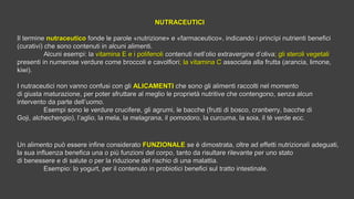 NUTRACEUTICINUTRACEUTICI
Il termineIl termine nutraceuticonutraceutico fonde le parole «nutrizione» e «farmaceutico», indicando i princìpi nutrienti beneficifonde le parole «nutrizione» e «farmaceutico», indicando i princìpi nutrienti benefici
(curativi) che sono contenuti in alcuni alimenti.(curativi) che sono contenuti in alcuni alimenti.
Alcuni esempi: laAlcuni esempi: la vitamina E e i polifenolivitamina E e i polifenoli contenuti nell’olio extravergine d’olivacontenuti nell’olio extravergine d’oliva; gli steroli vegetali; gli steroli vegetali
presenti in numerose verdure come broccoli e cavolfioripresenti in numerose verdure come broccoli e cavolfiori; la vitamina C; la vitamina C associata alla frutta (arancia, limone,associata alla frutta (arancia, limone,
kiwi).kiwi).
I nutraceutici non vanno confusi con gliI nutraceutici non vanno confusi con gli ALICAMENTIALICAMENTI  che sono gli alimenti raccolti nel momentoche sono gli alimenti raccolti nel momento
di giusta maturazione, per poter sfruttare al meglio le proprietà nutritive che contengono, senza alcundi giusta maturazione, per poter sfruttare al meglio le proprietà nutritive che contengono, senza alcun
intervento da parte dell’uomo.intervento da parte dell’uomo.
Esempi sono le verdure crucifere, gli agrumi, le bacche (frutti di bosco, cranberry, bacche diEsempi sono le verdure crucifere, gli agrumi, le bacche (frutti di bosco, cranberry, bacche di
Goji, alchechengio), l’aglio, la mela, la melagrana, il pomodoro, la curcuma, la soia, il tè verde ecc.Goji, alchechengio), l’aglio, la mela, la melagrana, il pomodoro, la curcuma, la soia, il tè verde ecc.
Un alimento può essere infine consideratoUn alimento può essere infine considerato FUNZIONALE FUNZIONALE se è dimostrata, oltre ad effetti nutrizionali adeguati,se è dimostrata, oltre ad effetti nutrizionali adeguati,
la sua influenza benefica una o più funzioni del corpo, tanto da risultare rilevante per uno statola sua influenza benefica una o più funzioni del corpo, tanto da risultare rilevante per uno stato
di benessere e di salute o per la riduzione del rischio di una malattia.di benessere e di salute o per la riduzione del rischio di una malattia.
Esempio: lo yogurt, per il contenuto in probiotici benefici sul tratto intestinale.Esempio: lo yogurt, per il contenuto in probiotici benefici sul tratto intestinale.
 