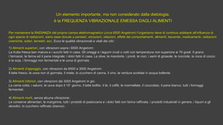 Un elemento importante, ma non considerato dalla dietologia,Un elemento importante, ma non considerato dalla dietologia,
è la FREQUENZA VIBRAZIONALE EMESSA DAGLI ALIMENTIè la FREQUENZA VIBRAZIONALE EMESSA DAGLI ALIMENTI
Per mantenere la RADIANZA del proprio campo elettromagnetico (circa 6500 Angstrom) l’organismo deve di continuo adattarsi all’influenza diPer mantenere la RADIANZA del proprio campo elettromagnetico (circa 6500 Angstrom) l’organismo deve di continuo adattarsi all’influenza di
ogni specie di radiazioni, siano esse dovute a pensieri, emozioni, relazioni, effetti dei comportamenti, alimenti, bevande, medicamenti, radiazioniogni specie di radiazioni, siano esse dovute a pensieri, emozioni, relazioni, effetti dei comportamenti, alimenti, bevande, medicamenti, radiazioni
cosmiche, solari, terrestri, ecc.cosmiche, solari, terrestri, ecc. Ecco le qualità vibrazionali e vitali dei cibi:Ecco le qualità vibrazionali e vitali dei cibi:
1)1) Alimenti superioriAlimenti superiori, con vibrazioni sopra i 6500 Angstrom:, con vibrazioni sopra i 6500 Angstrom:
La frutta fresca ben matura e i succhi fatti in casa. Gli ortaggi e i legumi crudi o cotti con temperatura non superiore ai 70 gradi. Il grano,La frutta fresca ben matura e i succhi fatti in casa. Gli ortaggi e i legumi crudi o cotti con temperatura non superiore ai 70 gradi. Il grano,
i farinacei, la farina ed il pane integrale; i dolci fatti in casa. Le olive, le mandorle, i pinoli, le noci, i semi di girasole, le nocciole, la noce di coccoi farinacei, la farina ed il pane integrale; i dolci fatti in casa. Le olive, le mandorle, i pinoli, le noci, i semi di girasole, le nocciole, la noce di cocco
e la soja, i formaggi non fermentati e le uova di giornata.e la soja, i formaggi non fermentati e le uova di giornata.
2)2) Alimenti d’appoggioAlimenti d’appoggio, con vibrazioni da 6500 a 3000 Angstrom:, con vibrazioni da 6500 a 3000 Angstrom:
Il latte fresco, le uova non di giornata, il miele, lo zucchero di canna, il vino, le verdure scottate in acqua bollente.Il latte fresco, le uova non di giornata, il miele, lo zucchero di canna, il vino, le verdure scottate in acqua bollente.
3)3) Alimenti inferioriAlimenti inferiori, con vibrazioni dai 3000 Angstrom in giù:, con vibrazioni dai 3000 Angstrom in giù:
La carne cotta, i salumi, le uova dopo il 15° giorno, il latte bollito, il tè, il caffè, le marmellate, il cioccolato, il pane bianco, tutti i formaggiLa carne cotta, i salumi, le uova dopo il 15° giorno, il latte bollito, il tè, il caffè, le marmellate, il cioccolato, il pane bianco, tutti i formaggi
fermentati.fermentati.
4)4) Alimenti mortiAlimenti morti, senza alcuna vibrazione:, senza alcuna vibrazione:
Le conserve alimentari, le margarine, tutti i prodotti di pasticceria e i dolci fatti con farina raffinata, i prodotti industriali in genere, i liquori e gliLe conserve alimentari, le margarine, tutti i prodotti di pasticceria e i dolci fatti con farina raffinata, i prodotti industriali in genere, i liquori e gli
alcoolici, lo zucchero raffinato (bianco).alcoolici, lo zucchero raffinato (bianco).
 