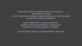 Ovviamente devono essere quanto meno escluse,Ovviamente devono essere quanto meno escluse,
identificate e rimosseidentificate e rimosse
con un trattamento biologicocon un trattamento biologico miratomirato drenante e/o disintossicantedrenante e/o disintossicante
eventuali concause patologicheeventuali concause patologiche
come intolleranze o carenze alimentari,come intolleranze o carenze alimentari,
squilibri ormonali (distiroidismi, menopausa)squilibri ormonali (distiroidismi, menopausa)
insufficienze renali, epatiche o linfaticheinsufficienze renali, epatiche o linfatiche
nonché disturbi legati al comportamento e all’umorenonché disturbi legati al comportamento e all’umore
 