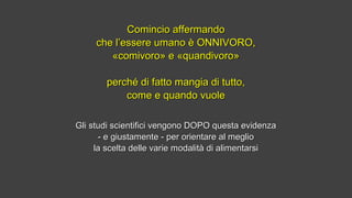 Comincio affermandoComincio affermando
che l’essere umano è ONNIVORO,che l’essere umano è ONNIVORO,
«comivoro» e «quandivoro»«comivoro» e «quandivoro»
perché di fatto mangia di tutto,perché di fatto mangia di tutto,
come e quando vuolecome e quando vuole
Gli studi scientifici vengono DOPO questa evidenzaGli studi scientifici vengono DOPO questa evidenza
- e giustamente - per orientare al meglio- e giustamente - per orientare al meglio
la scelta delle varie modalità di alimentarsila scelta delle varie modalità di alimentarsi
 