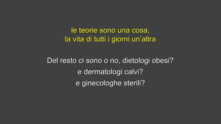 Del resto ci sono o no, dietologi obesi?Del resto ci sono o no, dietologi obesi?
e dermatologi calvi?e dermatologi calvi?
e ginecologhe sterili?e ginecologhe sterili?
le teorie sono una cosa,le teorie sono una cosa,
la vita di tutti i giorni un’altrala vita di tutti i giorni un’altra
 