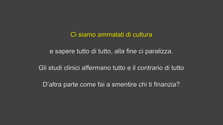Ci siamo ammalati di culturaCi siamo ammalati di cultura
e sapere tutto di tutto, alla fine ci paralizza.e sapere tutto di tutto, alla fine ci paralizza.
Gli studi clinici affermano tutto e il contrario di tuttoGli studi clinici affermano tutto e il contrario di tutto
D’altra parte come fai a smentire chi ti finanzia?D’altra parte come fai a smentire chi ti finanzia?
 