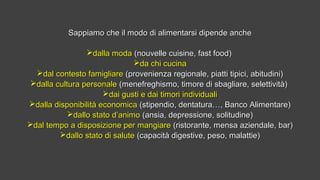 Sappiamo che il modo di alimentarsi dipende ancheSappiamo che il modo di alimentarsi dipende anche
dalla modadalla moda (nouvelle cuisine, fast food)(nouvelle cuisine, fast food)
da chi cucinada chi cucina
dal contesto famigliaredal contesto famigliare (provenienza regionale, piatti tipici, abitudini)(provenienza regionale, piatti tipici, abitudini)
dalla cultura personaledalla cultura personale (menefreghismo, timore di sbagliare, selettività)(menefreghismo, timore di sbagliare, selettività)
dai gusti e dai timori individualidai gusti e dai timori individuali
dalla disponibilità economicadalla disponibilità economica (stipendio, dentatura…, Banco Alimentare)(stipendio, dentatura…, Banco Alimentare)
dallo stato d’animodallo stato d’animo (ansia, depressione, solitudine)(ansia, depressione, solitudine)
dal tempo a disposizione per mangiaredal tempo a disposizione per mangiare (ristorante, mensa aziendale, bar)(ristorante, mensa aziendale, bar)
dallo stato di salutedallo stato di salute (capacità digestive, peso, malattie)(capacità digestive, peso, malattie)
 