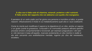 Il cibo non è fatto solo di vitamine, minerali, proteine e altri nutrienti.Il cibo non è fatto solo di vitamine, minerali, proteine e altri nutrienti.
È fatto anche del rapporto che noi abbiamo con quello che mangiamo.È fatto anche del rapporto che noi abbiamo con quello che mangiamo.
Il pensiero di un certo piatto può far gioire una persona e inorridire un’altra, e questeIl pensiero di un certo piatto può far gioire una persona e inorridire un’altra, e queste
reazioni influenzeranno il modo in cui metabolizzeremo quel cibo e i suoi costituenti.reazioni influenzeranno il modo in cui metabolizzeremo quel cibo e i suoi costituenti.
Come laCome la mentemente può modificare ilpuò modificare il saporesapore e lae la digestionedigestione di un cibo, anche un saporedi un cibo, anche un sapore
o un gusto (come lao un gusto (come la grassezza, l’untuosità o la cremosità grassezza, l’untuosità o la cremosità) possono attivare specifici) possono attivare specifici
processi emotivi comportamentali e funzionali: per esempio pregiudicare i cibi saniprocessi emotivi comportamentali e funzionali: per esempio pregiudicare i cibi sani
e i cibi dannosi in base all’aspetto, ricercare avidamente un cibo mentre in realtà sie i cibi dannosi in base all’aspetto, ricercare avidamente un cibo mentre in realtà si
sta solo cercando una soddisfazione mentale, ingerire più cibo del necessario,sta solo cercando una soddisfazione mentale, ingerire più cibo del necessario,
eccetera.eccetera.
 