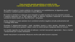 Cosa succede quando guardiamo un piatto di ciboCosa succede quando guardiamo un piatto di cibo
e proviamo disgusto, piacere, desiderio o senso di colpa?e proviamo disgusto, piacere, desiderio o senso di colpa?
Se il piatto di pasta è il nostro preferito e lo mangiamo con soddisfazione, la digestione andràSe il piatto di pasta è il nostro preferito e lo mangiamo con soddisfazione, la digestione andrà
via liscia e i nutrienti saranno assorbiti in modo efficace.via liscia e i nutrienti saranno assorbiti in modo efficace.
Se invece ci sentiamo in colpa per aver mangiato un piatto di pasta di cui non eravamo convinti,Se invece ci sentiamo in colpa per aver mangiato un piatto di pasta di cui non eravamo convinti,
il sistema digerente non ci farà digerire bene, si altererà l’equilibrio intestinale e aumenterannoil sistema digerente non ci farà digerire bene, si altererà l’equilibrio intestinale e aumenteranno
i prodotti di scarto tossici che “stoccherremo” nel grasso.i prodotti di scarto tossici che “stoccherremo” nel grasso.
Anche mangiare in modo salutare ma in condizioni emotive negative annulla praticamente tuttiAnche mangiare in modo salutare ma in condizioni emotive negative annulla praticamente tutti
i vantaggi della dieta.i vantaggi della dieta.
Guardare il telegiornale durante i pasti, ascoltare musica a ritmo serrato, discutere o litigare,Guardare il telegiornale durante i pasti, ascoltare musica a ritmo serrato, discutere o litigare,
mangiare in fretta senza gustare i sapori, avere la mente sempre impegnata altera le funzioni.mangiare in fretta senza gustare i sapori, avere la mente sempre impegnata altera le funzioni.
Un corretto rapporto col cibo permette di riattivare i normali meccanismi rigenerativi - fisici e mentaliUn corretto rapporto col cibo permette di riattivare i normali meccanismi rigenerativi - fisici e mentali
- fondamentali per il nostro benessere.- fondamentali per il nostro benessere.
Questi meccanismi ovviamente influiscono anche sulle altre funzioni corporee.Questi meccanismi ovviamente influiscono anche sulle altre funzioni corporee.
  
 