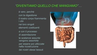 ““DIVENTIAMO QUELLO CHE MANGIAMODIVENTIAMO QUELLO CHE MANGIAMO”…”…
è vero, perchéè vero, perché
con la digestionecon la digestione
il nostro corpo frammentail nostro corpo frammenta
i cibii cibi
nei loro singolinei loro singoli
elementi costituentielementi costituenti
e con il processoe con il processo
di assimilazionedi assimilazione
le sostanze assuntele sostanze assunte
vengono assorbitevengono assorbite
per essere poi utilizzateper essere poi utilizzate
nella ricostruzionenella ricostruzione
dei nostri stessi tessutidei nostri stessi tessuti
 