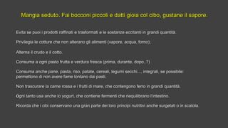 Mangia seduto. Fai bocconi piccoli e datti gioia col cibo, gustane il sapore.Mangia seduto. Fai bocconi piccoli e datti gioia col cibo, gustane il sapore.
Evita se puoi i prodotti raffinati e trasformati e le sostanze eccitanti in grandi quantità.Evita se puoi i prodotti raffinati e trasformati e le sostanze eccitanti in grandi quantità.
Privilegia le cotture che non alterano gli alimenti (vapore, acqua, forno);Privilegia le cotture che non alterano gli alimenti (vapore, acqua, forno);
Alterna il crudo e il cotto.Alterna il crudo e il cotto.
Consuma a ogni pasto frutta e verdura fresca (prima, durante, dopo..?)Consuma a ogni pasto frutta e verdura fresca (prima, durante, dopo..?)
Consuma anche pane, pasta, riso, patate, cereali, legumi secchi..., integrali, se possibile:Consuma anche pane, pasta, riso, patate, cereali, legumi secchi..., integrali, se possibile:
permettono di non avere fame lontano dai pasti.permettono di non avere fame lontano dai pasti.
Non trascurare la carne rossa e i frutti di mare, che contengono ferro in grandi quantità.Non trascurare la carne rossa e i frutti di mare, che contengono ferro in grandi quantità.
OOgni tanto usa anche lo yogurt, che contiene fermenti che riequilibrano l‘intestino.gni tanto usa anche lo yogurt, che contiene fermenti che riequilibrano l‘intestino.
Ricorda che i cibi conservano una gran parte dei loro principi nutritivi anche surgelati o in scatola.Ricorda che i cibi conservano una gran parte dei loro principi nutritivi anche surgelati o in scatola.
 