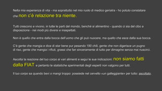 Nella mia esperienza di vita - ma soprattutto nel mio ruolo di medico geriatra - ho potuto constatareNella mia esperienza di vita - ma soprattutto nel mio ruolo di medico geriatra - ho potuto constatare
cheche non c’è relazione tra niente.non c’è relazione tra niente.
Tutti crescono e vivono, in tutte le parti del mondo, benché si alimentino - quando ci sia del cibo aTutti crescono e vivono, in tutte le parti del mondo, benché si alimentino - quando ci sia del cibo a
disposizione - nei modi più diversi e inaspettati.disposizione - nei modi più diversi e inaspettati.
Non è quello che entra dalla bocca dell’uomo che gli può nuocere, ma quello che esce dalla sua bocca.Non è quello che entra dalla bocca dell’uomo che gli può nuocere, ma quello che esce dalla sua bocca.
C’è gente che mangia e dice di star bene pur pesando 190 chili, gente che non digerisce un pugnoC’è gente che mangia e dice di star bene pur pesando 190 chili, gente che non digerisce un pugno
di riso, gente che mangia i rifiuti, grassi che fan sinceramente di tutto per dimagrire senza mai riuscirci.di riso, gente che mangia i rifiuti, grassi che fan sinceramente di tutto per dimagrire senza mai riuscirci.
Ascolta la reazione del tuo corpo ai vari alimenti e segui le sue indicazioni:Ascolta la reazione del tuo corpo ai vari alimenti e segui le sue indicazioni: non siamo fattinon siamo fatti
dalla FIATdalla FIAT e pertanto le statistiche sperimentali degli esperti non valgono per tutti.e pertanto le statistiche sperimentali degli esperti non valgono per tutti.
Il tuo corpo sa quando bevi o mangi troppo: possiede nel cervello «un galleggiante» per tutto:Il tuo corpo sa quando bevi o mangi troppo: possiede nel cervello «un galleggiante» per tutto: ascoltaloascoltalo..
 