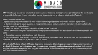 Il Movimento vuol essere uno strumento di convocazione, di raccolta e di espressione per tutti coloro che condividono
la necessità di riformare il modo incompleto con cui si approcciano e si valutano attualmente i Pazienti.
Infatti è opinione diffusa che
- il peso delle figure amministrative e della burocrazia nell’organizzazione del sistema sanitario è prevalente.
- la Sanità investe per la salute pubblica in indagini di laboratorio e strumentali cifre considerevoli, con risultati nella
maggior parte dei casi deludenti;
- la libertà del Medico Ospedaliero è limitata da linee guida e protocolli;
- spesso il Medico di famiglia è ridotto al ruolo di impiegato informatizzato che deve badare a quanto fa spendere allo
Stato;
- lo Specialista esamina soltanto alcune parti del corpo;
- la sterminata vastità delle attuali conoscenze specialistiche e tecnologiche ha aumentato non solo le possibilità di
sbagliare, ma anche il rischio di perdere di vista la sintesi.
Offrendo alla Medicina ufficiale il Metodo diagnostico-terapeutico Olismologico come concreta proposta integrativa, il
M.I.D.A.C.O. intende aprire la strada a un rinnovamento costruttivo del modus operandi medico, in favore del
maggior benessere della gente, della maggior soddisfazione professionale dei Curanti e di un consistente risparmio
della spesa sanitaria nazionale.
 