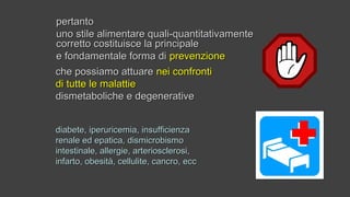 pertantopertanto
uno stile alimentare quali-quantitativamenteuno stile alimentare quali-quantitativamente
corretto costituisce la principalecorretto costituisce la principale
e fondamentale forma die fondamentale forma di prevenzioneprevenzione
diabete, iperuricemia, insufficienzadiabete, iperuricemia, insufficienza
renale ed epatica, dismicrobismorenale ed epatica, dismicrobismo
intestinale, allergie, arteriosclerosi,intestinale, allergie, arteriosclerosi,
infarto, obesità, cellulite, cancro, eccinfarto, obesità, cellulite, cancro, ecc
che possiamo attuareche possiamo attuare nei confrontinei confronti
di tutte le malattiedi tutte le malattie
dismetaboliche e degenerativedismetaboliche e degenerative
 