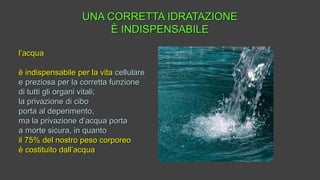 UNA CORRETTA IDRATAZIONEUNA CORRETTA IDRATAZIONE
È INDISPENSABILEÈ INDISPENSABILE
l’acqual’acqua
è indispensabile per la vitaè indispensabile per la vita cellularecellulare
e preziosa per la corretta funzionee preziosa per la corretta funzione
di tutti gli organi vitali;di tutti gli organi vitali;
la privazione di cibola privazione di cibo
porta al deperimento,porta al deperimento,
ma la privazione d’acqua portama la privazione d’acqua porta
a morte sicura, in quantoa morte sicura, in quanto
il 75% del nostro peso corporeoil 75% del nostro peso corporeo
è costituito dall’acquaè costituito dall’acqua
 