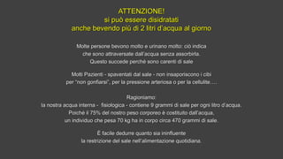 ATTENZIONE!ATTENZIONE!
si può essere disidratatisi può essere disidratati
anche bevendo più di 2 litri d’acqua al giornoanche bevendo più di 2 litri d’acqua al giorno
Molte persone bevono molto e urinano molto: ciò indicaMolte persone bevono molto e urinano molto: ciò indica
che sono attraversate dall’acqua senza assorbirla.che sono attraversate dall’acqua senza assorbirla.
Questo succede perché sono carenti di saleQuesto succede perché sono carenti di sale
Molti Pazienti - spaventati dal sale - non insaporiscono i cibiMolti Pazienti - spaventati dal sale - non insaporiscono i cibi
per “non gonfiarsi”, per la pressione arteriosa o per la cellulite….per “non gonfiarsi”, per la pressione arteriosa o per la cellulite….
Ragioniamo:Ragioniamo:
la nostra acqua interna - fisiologica - contiene 9 grammi di sale per ogni litro d’acqua.la nostra acqua interna - fisiologica - contiene 9 grammi di sale per ogni litro d’acqua.
Poiché il 75% del nostro peso corporeo è costituito dall’acqua,Poiché il 75% del nostro peso corporeo è costituito dall’acqua,
un individuo che pesa 70 kg ha in corpo circa 470 grammi di sale.un individuo che pesa 70 kg ha in corpo circa 470 grammi di sale.
È facile dedurre quanto sia ininfluenteÈ facile dedurre quanto sia ininfluente
la restrizione del sale nell’alimentazione quotidiana.la restrizione del sale nell’alimentazione quotidiana.
 
