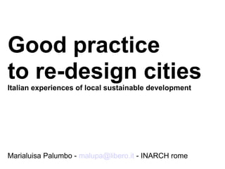 Good practice
to re-design cities
Italian experiences of local sustainable development
Marialuisa Palumbo - malupa@libero.it - INARCH rome
 