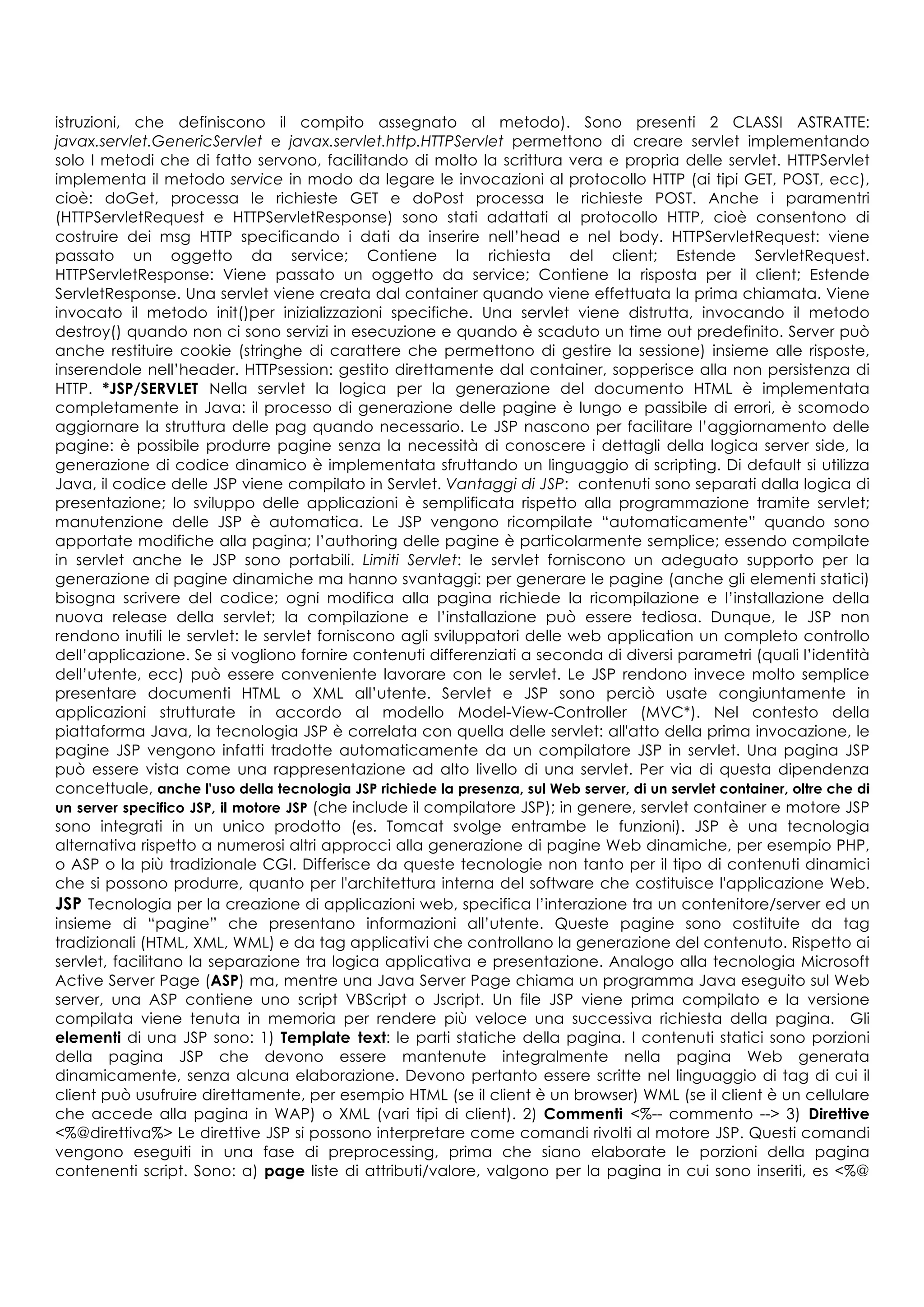 istruzioni, che definiscono il compito assegnato al metodo). Sono presenti 2 CLASSI ASTRATTE:
javax.servlet.GenericServlet e javax.servlet.http.HTTPServlet permettono di creare servlet implementando
solo I metodi che di fatto servono, facilitando di molto la scrittura vera e propria delle servlet. HTTPServlet
implementa il metodo service in modo da legare le invocazioni al protocollo HTTP (ai tipi GET, POST, ecc),
cioè: doGet, processa le richieste GET e doPost processa le richieste POST. Anche i paramentri
(HTTPServletRequest e HTTPServletResponse) sono stati adattati al protocollo HTTP, cioè consentono di
costruire dei msg HTTP specificando i dati da inserire nell’head e nel body. HTTPServletRequest: viene
passato un oggetto da service; Contiene la richiesta del client; Estende ServletRequest.
HTTPServletResponse: Viene passato un oggetto da service; Contiene la risposta per il client; Estende
ServletResponse. Una servlet viene creata dal container quando viene effettuata la prima chiamata. Viene
invocato il metodo init()per inizializzazioni specifiche. Una servlet viene distrutta, invocando il metodo
destroy() quando non ci sono servizi in esecuzione e quando è scaduto un time out predefinito. Server può
anche restituire cookie (stringhe di carattere che permettono di gestire la sessione) insieme alle risposte,
inserendole nell’header. HTTPsession: gestito direttamente dal container, sopperisce alla non persistenza di
HTTP. *JSP/SERVLET Nella servlet la logica per la generazione del documento HTML è implementata
completamente in Java: il processo di generazione delle pagine è lungo e passibile di errori, è scomodo
aggiornare la struttura delle pag quando necessario. Le JSP nascono per facilitare l’aggiornamento delle
pagine: è possibile produrre pagine senza la necessità di conoscere i dettagli della logica server side, la
generazione di codice dinamico è implementata sfruttando un linguaggio di scripting. Di default si utilizza
Java, il codice delle JSP viene compilato in Servlet. Vantaggi di JSP: contenuti sono separati dalla logica di
presentazione; lo sviluppo delle applicazioni è semplificata rispetto alla programmazione tramite servlet;
manutenzione delle JSP è automatica. Le JSP vengono ricompilate “automaticamente” quando sono
apportate modifiche alla pagina; l’authoring delle pagine è particolarmente semplice; essendo compilate
in servlet anche le JSP sono portabili. Limiti Servlet: le servlet forniscono un adeguato supporto per la
generazione di pagine dinamiche ma hanno svantaggi: per generare le pagine (anche gli elementi statici)
bisogna scrivere del codice; ogni modifica alla pagina richiede la ricompilazione e l’installazione della
nuova release della servlet; la compilazione e l’installazione può essere tediosa. Dunque, le JSP non
rendono inutili le servlet: le servlet forniscono agli sviluppatori delle web application un completo controllo
dell’applicazione. Se si vogliono fornire contenuti differenziati a seconda di diversi parametri (quali l’identità
dell’utente, ecc) può essere conveniente lavorare con le servlet. Le JSP rendono invece molto semplice
presentare documenti HTML o XML all’utente. Servlet e JSP sono perciò usate congiuntamente in
applicazioni strutturate in accordo al modello Model-View-Controller (MVC*). Nel contesto della
piattaforma Java, la tecnologia JSP è correlata con quella delle servlet: all'atto della prima invocazione, le
pagine JSP vengono infatti tradotte automaticamente da un compilatore JSP in servlet. Una pagina JSP
può essere vista come una rappresentazione ad alto livello di una servlet. Per via di questa dipendenza
concettuale, anche l'uso della tecnologia JSP richiede la presenza, sul Web server, di un servlet container, oltre che di
un server specifico JSP, il motore JSP (che include il compilatore JSP); in genere, servlet container e motore JSP
sono integrati in un unico prodotto (es. Tomcat svolge entrambe le funzioni). JSP è una tecnologia
alternativa rispetto a numerosi altri approcci alla generazione di pagine Web dinamiche, per esempio PHP,
o ASP o la più tradizionale CGI. Differisce da queste tecnologie non tanto per il tipo di contenuti dinamici
che si possono produrre, quanto per l'architettura interna del software che costituisce l'applicazione Web.
JSP Tecnologia per la creazione di applicazioni web, specifica l’interazione tra un contenitore/server ed un
insieme di “pagine” che presentano informazioni all’utente. Queste pagine sono costituite da tag
tradizionali (HTML, XML, WML) e da tag applicativi che controllano la generazione del contenuto. Rispetto ai
servlet, facilitano la separazione tra logica applicativa e presentazione. Analogo alla tecnologia Microsoft
Active Server Page (ASP) ma, mentre una Java Server Page chiama un programma Java eseguito sul Web
server, una ASP contiene uno script VBScript o Jscript. Un file JSP viene prima compilato e la versione
compilata viene tenuta in memoria per rendere più veloce una successiva richiesta della pagina. Gli
elementi di una JSP sono: 1) Template text: le parti statiche della pagina. I contenuti statici sono porzioni
della pagina JSP che devono essere mantenute integralmente nella pagina Web generata
dinamicamente, senza alcuna elaborazione. Devono pertanto essere scritte nel linguaggio di tag di cui il
client può usufruire direttamente, per esempio HTML (se il client è un browser) WML (se il client è un cellulare
che accede alla pagina in WAP) o XML (vari tipi di client). 2) Commenti <%-- commento --> 3) Direttive
<%@direttiva%> Le direttive JSP si possono interpretare come comandi rivolti al motore JSP. Questi comandi
vengono eseguiti in una fase di preprocessing, prima che siano elaborate le porzioni della pagina
contenenti script. Sono: a) page liste di attributi/valore, valgono per la pagina in cui sono inseriti, es <%@
 