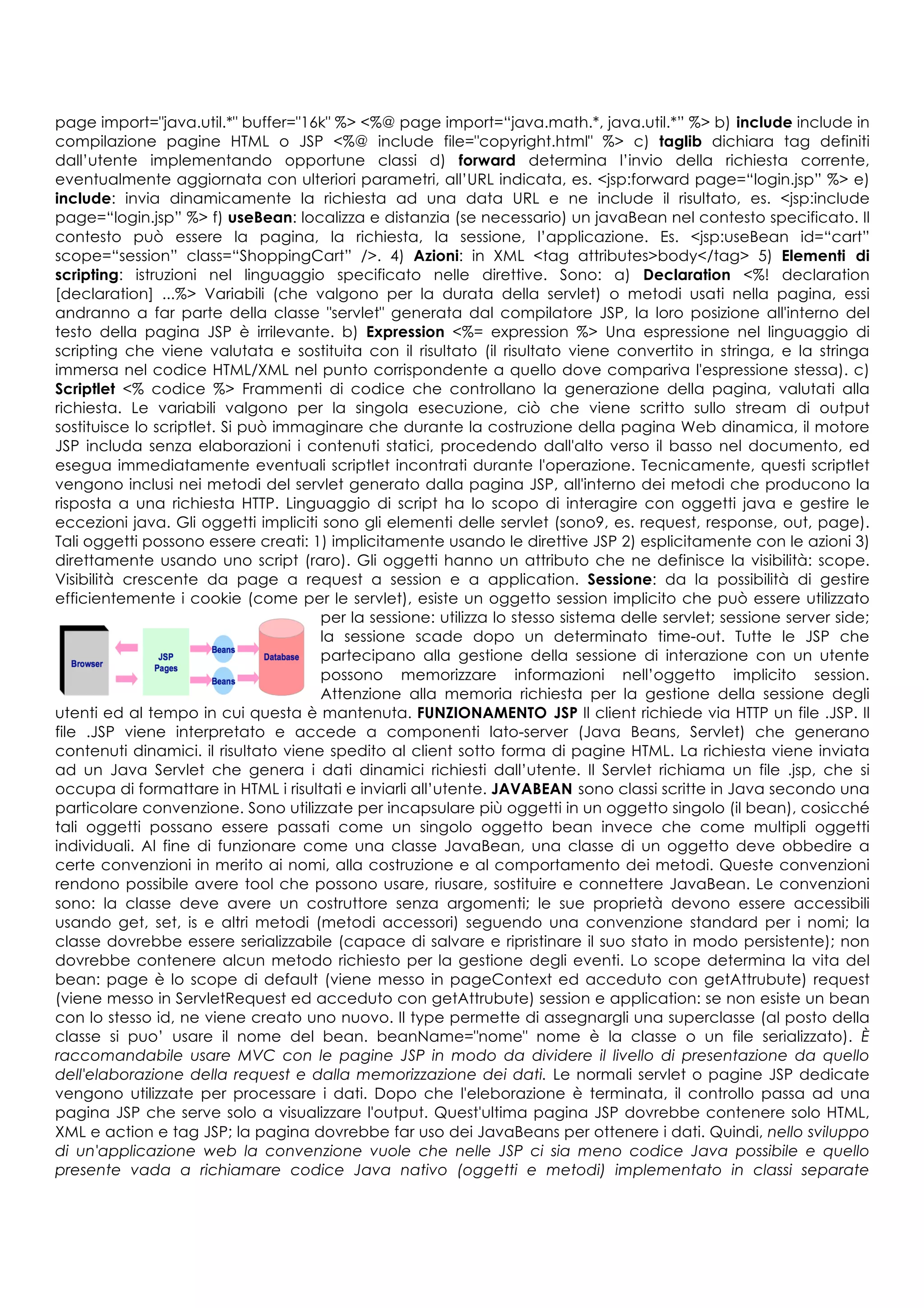 page import="java.util.*" buffer="16k" %> <%@ page import=“java.math.*, java.util.*” %> b) include include in
compilazione pagine HTML o JSP <%@ include file="copyright.html" %> c) taglib dichiara tag definiti
dall’utente implementando opportune classi d) forward determina l’invio della richiesta corrente,
eventualmente aggiornata con ulteriori parametri, all’URL indicata, es. <jsp:forward page=“login.jsp” %> e)
include: invia dinamicamente la richiesta ad una data URL e ne include il risultato, es. <jsp:include
page=“login.jsp” %> f) useBean: localizza e distanzia (se necessario) un javaBean nel contesto specificato. Il
contesto può essere la pagina, la richiesta, la sessione, l’applicazione. Es. <jsp:useBean id=“cart”
scope=“session” class=“ShoppingCart” />. 4) Azioni: in XML <tag attributes>body</tag> 5) Elementi di
scripting: istruzioni nel linguaggio specificato nelle direttive. Sono: a) Declaration <%! declaration
[declaration] ...%> Variabili (che valgono per la durata della servlet) o metodi usati nella pagina, essi
andranno a far parte della classe "servlet" generata dal compilatore JSP, la loro posizione all'interno del
testo della pagina JSP è irrilevante. b) Expression <%= expression %> Una espressione nel linguaggio di
scripting che viene valutata e sostituita con il risultato (il risultato viene convertito in stringa, e la stringa
immersa nel codice HTML/XML nel punto corrispondente a quello dove compariva l'espressione stessa). c)
Scriptlet <% codice %> Frammenti di codice che controllano la generazione della pagina, valutati alla
richiesta. Le variabili valgono per la singola esecuzione, ciò che viene scritto sullo stream di output
sostituisce lo scriptlet. Si può immaginare che durante la costruzione della pagina Web dinamica, il motore
JSP includa senza elaborazioni i contenuti statici, procedendo dall'alto verso il basso nel documento, ed
esegua immediatamente eventuali scriptlet incontrati durante l'operazione. Tecnicamente, questi scriptlet
vengono inclusi nei metodi del servlet generato dalla pagina JSP, all'interno dei metodi che producono la
risposta a una richiesta HTTP. Linguaggio di script ha lo scopo di interagire con oggetti java e gestire le
eccezioni java. Gli oggetti impliciti sono gli elementi delle servlet (sono9, es. request, response, out, page).
Tali oggetti possono essere creati: 1) implicitamente usando le direttive JSP 2) esplicitamente con le azioni 3)
direttamente usando uno script (raro). Gli oggetti hanno un attributo che ne definisce la visibilità: scope.
Visibilità crescente da page a request a session e a application. Sessione: da la possibilità di gestire
efficientemente i cookie (come per le servlet), esiste un oggetto session implicito che può essere utilizzato
per la sessione: utilizza lo stesso sistema delle servlet; sessione server side;
la sessione scade dopo un determinato time-out. Tutte le JSP che
partecipano alla gestione della sessione di interazione con un utente
possono memorizzare informazioni nell’oggetto implicito session.
Attenzione alla memoria richiesta per la gestione della sessione degli
utenti ed al tempo in cui questa è mantenuta. FUNZIONAMENTO JSP Il client richiede via HTTP un file .JSP. Il
file .JSP viene interpretato e accede a componenti lato-server (Java Beans, Servlet) che generano
contenuti dinamici. il risultato viene spedito al client sotto forma di pagine HTML. La richiesta viene inviata
ad un Java Servlet che genera i dati dinamici richiesti dall’utente. Il Servlet richiama un file .jsp, che si
occupa di formattare in HTML i risultati e inviarli all’utente. JAVABEAN sono classi scritte in Java secondo una
particolare convenzione. Sono utilizzate per incapsulare più oggetti in un oggetto singolo (il bean), cosicché
tali oggetti possano essere passati come un singolo oggetto bean invece che come multipli oggetti
individuali. Al fine di funzionare come una classe JavaBean, una classe di un oggetto deve obbedire a
certe convenzioni in merito ai nomi, alla costruzione e al comportamento dei metodi. Queste convenzioni
rendono possibile avere tool che possono usare, riusare, sostituire e connettere JavaBean. Le convenzioni
sono: la classe deve avere un costruttore senza argomenti; le sue proprietà devono essere accessibili
usando get, set, is e altri metodi (metodi accessori) seguendo una convenzione standard per i nomi; la
classe dovrebbe essere serializzabile (capace di salvare e ripristinare il suo stato in modo persistente); non
dovrebbe contenere alcun metodo richiesto per la gestione degli eventi. Lo scope determina la vita del
bean: page è lo scope di default (viene messo in pageContext ed acceduto con getAttrubute) request
(viene messo in ServletRequest ed acceduto con getAttrubute) session e application: se non esiste un bean
con lo stesso id, ne viene creato uno nuovo. Il type permette di assegnargli una superclasse (al posto della
classe si puo’ usare il nome del bean. beanName="nome" nome è la classe o un file serializzato). È
raccomandabile usare MVC con le pagine JSP in modo da dividere il livello di presentazione da quello
dell'elaborazione della request e dalla memorizzazione dei dati. Le normali servlet o pagine JSP dedicate
vengono utilizzate per processare i dati. Dopo che l'eleborazione è terminata, il controllo passa ad una
pagina JSP che serve solo a visualizzare l'output. Quest'ultima pagina JSP dovrebbe contenere solo HTML,
XML e action e tag JSP; la pagina dovrebbe far uso dei JavaBeans per ottenere i dati. Quindi, nello sviluppo
di un'applicazione web la convenzione vuole che nelle JSP ci sia meno codice Java possibile e quello
presente vada a richiamare codice Java nativo (oggetti e metodi) implementato in classi separate
 