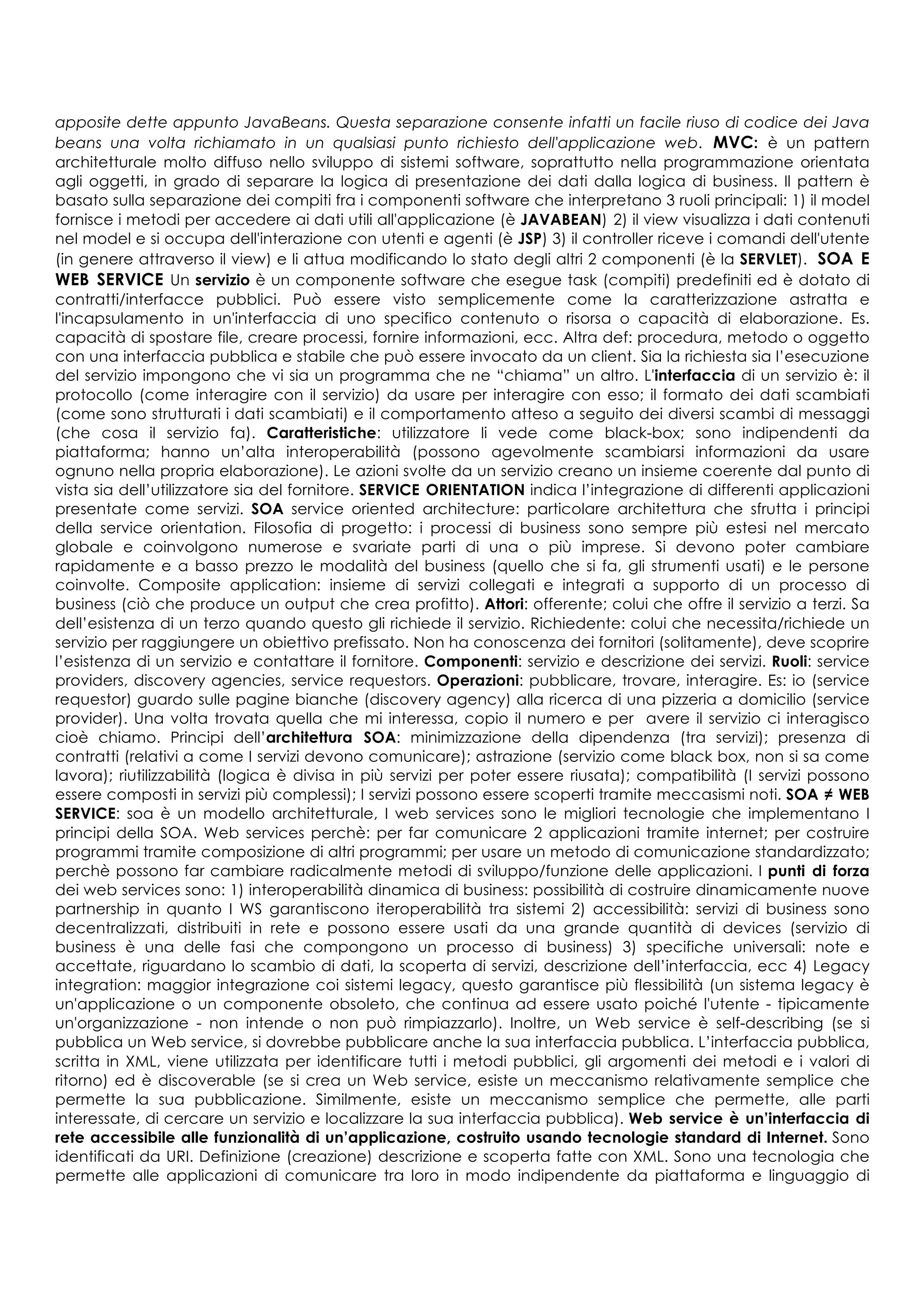 apposite dette appunto JavaBeans. Questa separazione consente infatti un facile riuso di codice dei Java
beans una volta richiamato in un qualsiasi punto richiesto dell'applicazione web. MVC: è un pattern
architetturale molto diffuso nello sviluppo di sistemi software, soprattutto nella programmazione orientata
agli oggetti, in grado di separare la logica di presentazione dei dati dalla logica di business. Il pattern è
basato sulla separazione dei compiti fra i componenti software che interpretano 3 ruoli principali: 1) il model
fornisce i metodi per accedere ai dati utili all'applicazione (è JAVABEAN) 2) il view visualizza i dati contenuti
nel model e si occupa dell'interazione con utenti e agenti (è JSP) 3) il controller riceve i comandi dell'utente
(in genere attraverso il view) e li attua modificando lo stato degli altri 2 componenti (è la SERVLET). SOA E
WEB SERVICE Un servizio è un componente software che esegue task (compiti) predefiniti ed è dotato di
contratti/interfacce pubblici. Può essere visto semplicemente come la caratterizzazione astratta e
l'incapsulamento in un'interfaccia di uno specifico contenuto o risorsa o capacità di elaborazione. Es.
capacità di spostare file, creare processi, fornire informazioni, ecc. Altra def: procedura, metodo o oggetto
con una interfaccia pubblica e stabile che può essere invocato da un client. Sia la richiesta sia l’esecuzione
del servizio impongono che vi sia un programma che ne “chiama” un altro. L'interfaccia di un servizio è: il
protocollo (come interagire con il servizio) da usare per interagire con esso; il formato dei dati scambiati
(come sono strutturati i dati scambiati) e il comportamento atteso a seguito dei diversi scambi di messaggi
(che cosa il servizio fa). Caratteristiche: utilizzatore li vede come black-box; sono indipendenti da
piattaforma; hanno un’alta interoperabilità (possono agevolmente scambiarsi informazioni da usare
ognuno nella propria elaborazione). Le azioni svolte da un servizio creano un insieme coerente dal punto di
vista sia dell’utilizzatore sia del fornitore. SERVICE ORIENTATION indica l’integrazione di differenti applicazioni
presentate come servizi. SOA service oriented architecture: particolare architettura che sfrutta i principi
della service orientation. Filosofia di progetto: i processi di business sono sempre più estesi nel mercato
globale e coinvolgono numerose e svariate parti di una o più imprese. Si devono poter cambiare
rapidamente e a basso prezzo le modalità del business (quello che si fa, gli strumenti usati) e le persone
coinvolte. Composite application: insieme di servizi collegati e integrati a supporto di un processo di
business (ciò che produce un output che crea profitto). Attori: offerente; colui che offre il servizio a terzi. Sa
dell’esistenza di un terzo quando questo gli richiede il servizio. Richiedente: colui che necessita/richiede un
servizio per raggiungere un obiettivo prefissato. Non ha conoscenza dei fornitori (solitamente), deve scoprire
l’esistenza di un servizio e contattare il fornitore. Componenti: servizio e descrizione dei servizi. Ruoli: service
providers, discovery agencies, service requestors. Operazioni: pubblicare, trovare, interagire. Es: io (service
requestor) guardo sulle pagine bianche (discovery agency) alla ricerca di una pizzeria a domicilio (service
provider). Una volta trovata quella che mi interessa, copio il numero e per avere il servizio ci interagisco
cioè chiamo. Principi dell’architettura SOA: minimizzazione della dipendenza (tra servizi); presenza di
contratti (relativi a come I servizi devono comunicare); astrazione (servizio come black box, non si sa come
lavora); riutilizzabilità (logica è divisa in più servizi per poter essere riusata); compatibilità (I servizi possono
essere composti in servizi più complessi); I servizi possono essere scoperti tramite meccasismi noti. SOA ≠ WEB
SERVICE: soa è un modello architetturale, I web services sono le migliori tecnologie che implementano I
principi della SOA. Web services perchè: per far comunicare 2 applicazioni tramite internet; per costruire
programmi tramite composizione di altri programmi; per usare un metodo di comunicazione standardizzato;
perchè possono far cambiare radicalmente metodi di sviluppo/funzione delle applicazioni. I punti di forza
dei web services sono: 1) interoperabilità dinamica di business: possibilità di costruire dinamicamente nuove
partnership in quanto I WS garantiscono iteroperabilità tra sistemi 2) accessibilità: servizi di business sono
decentralizzati, distribuiti in rete e possono essere usati da una grande quantità di devices (servizio di
business è una delle fasi che compongono un processo di business) 3) specifiche universali: note e
accettate, riguardano lo scambio di dati, la scoperta di servizi, descrizione dell’interfaccia, ecc 4) Legacy
integration: maggior integrazione coi sistemi legacy, questo garantisce più flessibilità (un sistema legacy è
un'applicazione o un componente obsoleto, che continua ad essere usato poiché l'utente - tipicamente
un'organizzazione - non intende o non può rimpiazzarlo). Inoltre, un Web service è self-describing (se si
pubblica un Web service, si dovrebbe pubblicare anche la sua interfaccia pubblica. L’interfaccia pubblica,
scritta in XML, viene utilizzata per identificare tutti i metodi pubblici, gli argomenti dei metodi e i valori di
ritorno) ed è discoverable (se si crea un Web service, esiste un meccanismo relativamente semplice che
permette la sua pubblicazione. Similmente, esiste un meccanismo semplice che permette, alle parti
interessate, di cercare un servizio e localizzare la sua interfaccia pubblica). Web service è un’interfaccia di
rete accessibile alle funzionalità di un’applicazione, costruito usando tecnologie standard di Internet. Sono
identificati da URI. Definizione (creazione) descrizione e scoperta fatte con XML. Sono una tecnologia che
permette alle applicazioni di comunicare tra loro in modo indipendente da piattaforma e linguaggio di
 