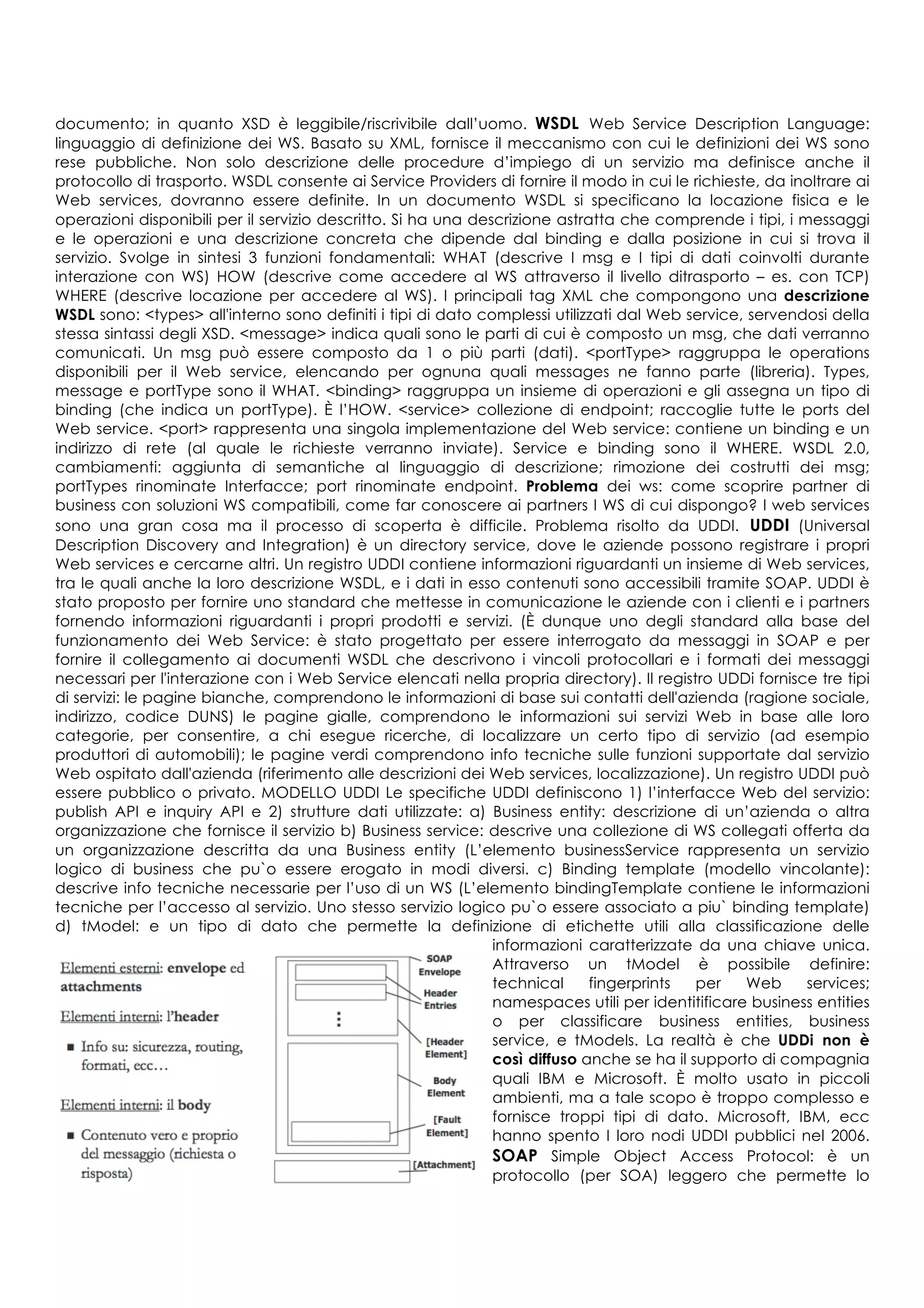 documento; in quanto XSD è leggibile/riscrivibile dall’uomo. WSDL Web Service Description Language:
linguaggio di definizione dei WS. Basato su XML, fornisce il meccanismo con cui le definizioni dei WS sono
rese pubbliche. Non solo descrizione delle procedure d’impiego di un servizio ma definisce anche il
protocollo di trasporto. WSDL consente ai Service Providers di fornire il modo in cui le richieste, da inoltrare ai
Web services, dovranno essere definite. In un documento WSDL si specificano la locazione fisica e le
operazioni disponibili per il servizio descritto. Si ha una descrizione astratta che comprende i tipi, i messaggi
e le operazioni e una descrizione concreta che dipende dal binding e dalla posizione in cui si trova il
servizio. Svolge in sintesi 3 funzioni fondamentali: WHAT (descrive I msg e I tipi di dati coinvolti durante
interazione con WS) HOW (descrive come accedere al WS attraverso il livello ditrasporto – es. con TCP)
WHERE (descrive locazione per accedere al WS). I principali tag XML che compongono una descrizione
WSDL sono: <types> all'interno sono definiti i tipi di dato complessi utilizzati dal Web service, servendosi della
stessa sintassi degli XSD. <message> indica quali sono le parti di cui è composto un msg, che dati verranno
comunicati. Un msg può essere composto da 1 o più parti (dati). <portType> raggruppa le operations
disponibili per il Web service, elencando per ognuna quali messages ne fanno parte (libreria). Types,
message e portType sono il WHAT. <binding> raggruppa un insieme di operazioni e gli assegna un tipo di
binding (che indica un portType). È l’HOW. <service> collezione di endpoint; raccoglie tutte le ports del
Web service. <port> rappresenta una singola implementazione del Web service: contiene un binding e un
indirizzo di rete (al quale le richieste verranno inviate). Service e binding sono il WHERE. WSDL 2.0,
cambiamenti: aggiunta di semantiche al linguaggio di descrizione; rimozione dei costrutti dei msg;
portTypes rinominate Interfacce; port rinominate endpoint. Problema dei ws: come scoprire partner di
business con soluzioni WS compatibili, come far conoscere ai partners I WS di cui dispongo? I web services
sono una gran cosa ma il processo di scoperta è difficile. Problema risolto da UDDI. UDDI (Universal
Description Discovery and Integration) è un directory service, dove le aziende possono registrare i propri
Web services e cercarne altri. Un registro UDDI contiene informazioni riguardanti un insieme di Web services,
tra le quali anche la loro descrizione WSDL, e i dati in esso contenuti sono accessibili tramite SOAP. UDDI è
stato proposto per fornire uno standard che mettesse in comunicazione le aziende con i clienti e i partners
fornendo informazioni riguardanti i propri prodotti e servizi. (È dunque uno degli standard alla base del
funzionamento dei Web Service: è stato progettato per essere interrogato da messaggi in SOAP e per
fornire il collegamento ai documenti WSDL che descrivono i vincoli protocollari e i formati dei messaggi
necessari per l'interazione con i Web Service elencati nella propria directory). Il registro UDDi fornisce tre tipi
di servizi: le pagine bianche, comprendono le informazioni di base sui contatti dell'azienda (ragione sociale,
indirizzo, codice DUNS) le pagine gialle, comprendono le informazioni sui servizi Web in base alle loro
categorie, per consentire, a chi esegue ricerche, di localizzare un certo tipo di servizio (ad esempio
produttori di automobili); le pagine verdi comprendono info tecniche sulle funzioni supportate dal servizio
Web ospitato dall'azienda (riferimento alle descrizioni dei Web services, localizzazione). Un registro UDDI può
essere pubblico o privato. MODELLO UDDI Le specifiche UDDI definiscono 1) l’interfacce Web del servizio:
publish API e inquiry API e 2) strutture dati utilizzate: a) Business entity: descrizione di un’azienda o altra
organizzazione che fornisce il servizio b) Business service: descrive una collezione di WS collegati offerta da
un organizzazione descritta da una Business entity (L’elemento businessService rappresenta un servizio
logico di business che pu`o essere erogato in modi diversi. c) Binding template (modello vincolante):
descrive info tecniche necessarie per l’uso di un WS (L’elemento bindingTemplate contiene le informazioni
tecniche per l’accesso al servizio. Uno stesso servizio logico pu`o essere associato a piu` binding template)
d) tModel: e un tipo di dato che permette la definizione di etichette utili alla classificazione delle
informazioni caratterizzate da una chiave unica.
Attraverso un tModel è possibile definire:
technical fingerprints per Web services;
namespaces utili per identitificare business entities
o per classificare business entities, business
service, e tModels. La realtà è che UDDi non è
così diffuso anche se ha il supporto di compagnia
quali IBM e Microsoft. È molto usato in piccoli
ambienti, ma a tale scopo è troppo complesso e
fornisce troppi tipi di dato. Microsoft, IBM, ecc
hanno spento I loro nodi UDDI pubblici nel 2006.
SOAP Simple Object Access Protocol: è un
protocollo (per SOA) leggero che permette lo
 