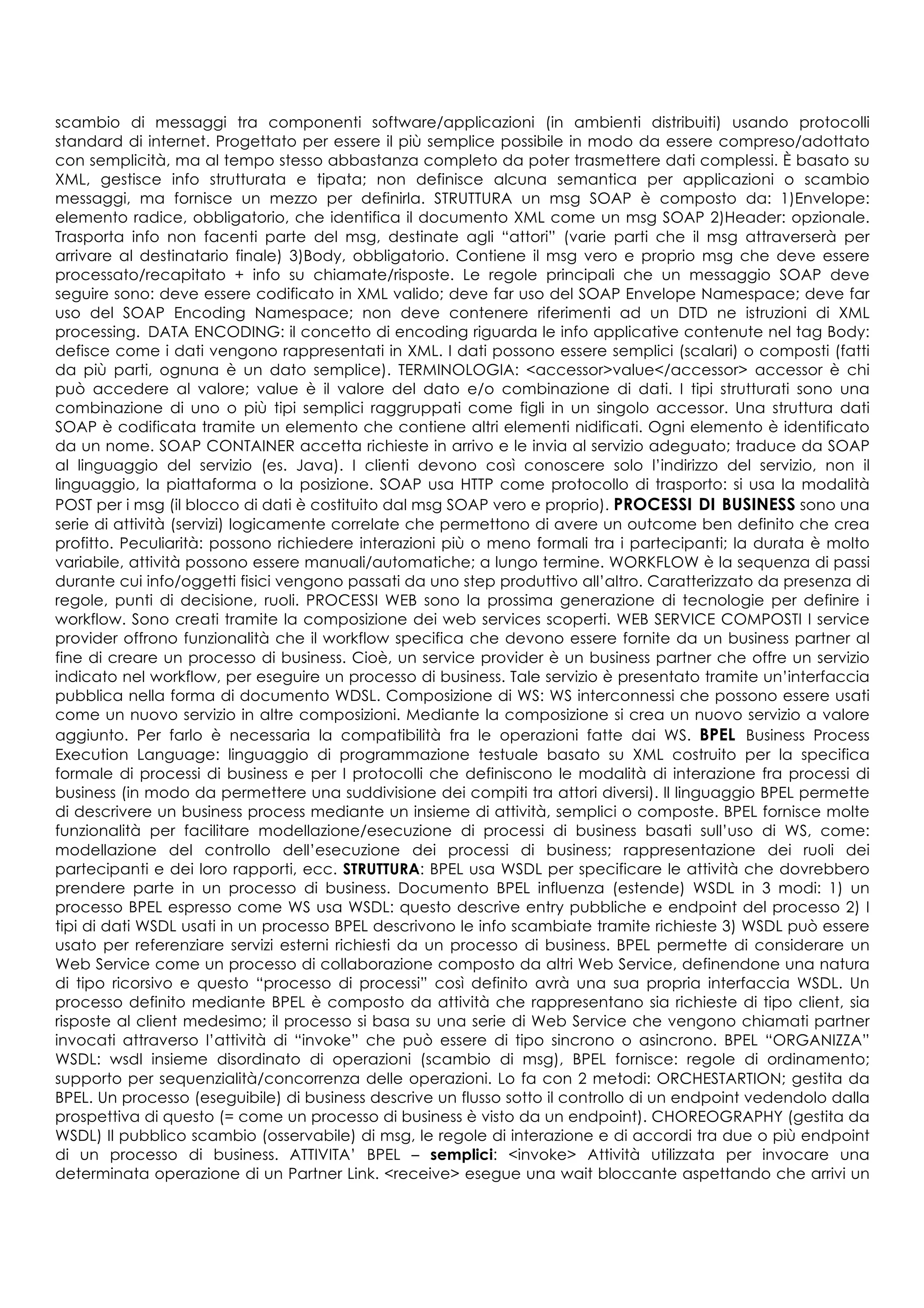 scambio di messaggi tra componenti software/applicazioni (in ambienti distribuiti) usando protocolli
standard di internet. Progettato per essere il più semplice possibile in modo da essere compreso/adottato
con semplicità, ma al tempo stesso abbastanza completo da poter trasmettere dati complessi. È basato su
XML, gestisce info strutturata e tipata; non definisce alcuna semantica per applicazioni o scambio
messaggi, ma fornisce un mezzo per definirla. STRUTTURA un msg SOAP è composto da: 1)Envelope:
elemento radice, obbligatorio, che identifica il documento XML come un msg SOAP 2)Header: opzionale.
Trasporta info non facenti parte del msg, destinate agli “attori” (varie parti che il msg attraverserà per
arrivare al destinatario finale) 3)Body, obbligatorio. Contiene il msg vero e proprio msg che deve essere
processato/recapitato + info su chiamate/risposte. Le regole principali che un messaggio SOAP deve
seguire sono: deve essere codificato in XML valido; deve far uso del SOAP Envelope Namespace; deve far
uso del SOAP Encoding Namespace; non deve contenere riferimenti ad un DTD ne istruzioni di XML
processing. DATA ENCODING: il concetto di encoding riguarda le info applicative contenute nel tag Body:
defisce come i dati vengono rappresentati in XML. I dati possono essere semplici (scalari) o composti (fatti
da più parti, ognuna è un dato semplice). TERMINOLOGIA: <accessor>value</accessor> accessor è chi
può accedere al valore; value è il valore del dato e/o combinazione di dati. I tipi strutturati sono una
combinazione di uno o più tipi semplici raggruppati come figli in un singolo accessor. Una struttura dati
SOAP è codificata tramite un elemento che contiene altri elementi nidificati. Ogni elemento è identificato
da un nome. SOAP CONTAINER accetta richieste in arrivo e le invia al servizio adeguato; traduce da SOAP
al linguaggio del servizio (es. Java). I clienti devono così conoscere solo l’indirizzo del servizio, non il
linguaggio, la piattaforma o la posizione. SOAP usa HTTP come protocollo di trasporto: si usa la modalità
POST per i msg (il blocco di dati è costituito dal msg SOAP vero e proprio). PROCESSI DI BUSINESS sono una
serie di attività (servizi) logicamente correlate che permettono di avere un outcome ben definito che crea
profitto. Peculiarità: possono richiedere interazioni più o meno formali tra i partecipanti; la durata è molto
variabile, attività possono essere manuali/automatiche; a lungo termine. WORKFLOW è la sequenza di passi
durante cui info/oggetti fisici vengono passati da uno step produttivo all’altro. Caratterizzato da presenza di
regole, punti di decisione, ruoli. PROCESSI WEB sono la prossima generazione di tecnologie per definire i
workflow. Sono creati tramite la composizione dei web services scoperti. WEB SERVICE COMPOSTI I service
provider offrono funzionalità che il workflow specifica che devono essere fornite da un business partner al
fine di creare un processo di business. Cioè, un service provider è un business partner che offre un servizio
indicato nel workflow, per eseguire un processo di business. Tale servizio è presentato tramite un’interfaccia
pubblica nella forma di documento WDSL. Composizione di WS: WS interconnessi che possono essere usati
come un nuovo servizio in altre composizioni. Mediante la composizione si crea un nuovo servizio a valore
aggiunto. Per farlo è necessaria la compatibilità fra le operazioni fatte dai WS. BPEL Business Process
Execution Language: linguaggio di programmazione testuale basato su XML costruito per la specifica
formale di processi di business e per I protocolli che definiscono le modalità di interazione fra processi di
business (in modo da permettere una suddivisione dei compiti tra attori diversi). ll linguaggio BPEL permette
di descrivere un business process mediante un insieme di attività, semplici o composte. BPEL fornisce molte
funzionalità per facilitare modellazione/esecuzione di processi di business basati sull’uso di WS, come:
modellazione del controllo dell’esecuzione dei processi di business; rappresentazione dei ruoli dei
partecipanti e dei loro rapporti, ecc. STRUTTURA: BPEL usa WSDL per specificare le attività che dovrebbero
prendere parte in un processo di business. Documento BPEL influenza (estende) WSDL in 3 modi: 1) un
processo BPEL espresso come WS usa WSDL: questo descrive entry pubbliche e endpoint del processo 2) I
tipi di dati WSDL usati in un processo BPEL descrivono le info scambiate tramite richieste 3) WSDL può essere
usato per referenziare servizi esterni richiesti da un processo di business. BPEL permette di considerare un
Web Service come un processo di collaborazione composto da altri Web Service, definendone una natura
di tipo ricorsivo e questo “processo di processi” così definito avrà una sua propria interfaccia WSDL. Un
processo definito mediante BPEL è composto da attività che rappresentano sia richieste di tipo client, sia
risposte al client medesimo; il processo si basa su una serie di Web Service che vengono chiamati partner
invocati attraverso l’attività di “invoke” che può essere di tipo sincrono o asincrono. BPEL “ORGANIZZA”
WSDL: wsdl insieme disordinato di operazioni (scambio di msg), BPEL fornisce: regole di ordinamento;
supporto per sequenzialità/concorrenza delle operazioni. Lo fa con 2 metodi: ORCHESTARTION; gestita da
BPEL. Un processo (eseguibile) di business descrive un flusso sotto il controllo di un endpoint vedendolo dalla
prospettiva di questo (= come un processo di business è visto da un endpoint). CHOREOGRAPHY (gestita da
WSDL) Il pubblico scambio (osservabile) di msg, le regole di interazione e di accordi tra due o più endpoint
di un processo di business. ATTIVITA’ BPEL – semplici: <invoke> Attività utilizzata per invocare una
determinata operazione di un Partner Link. <receive> esegue una wait bloccante aspettando che arrivi un
 