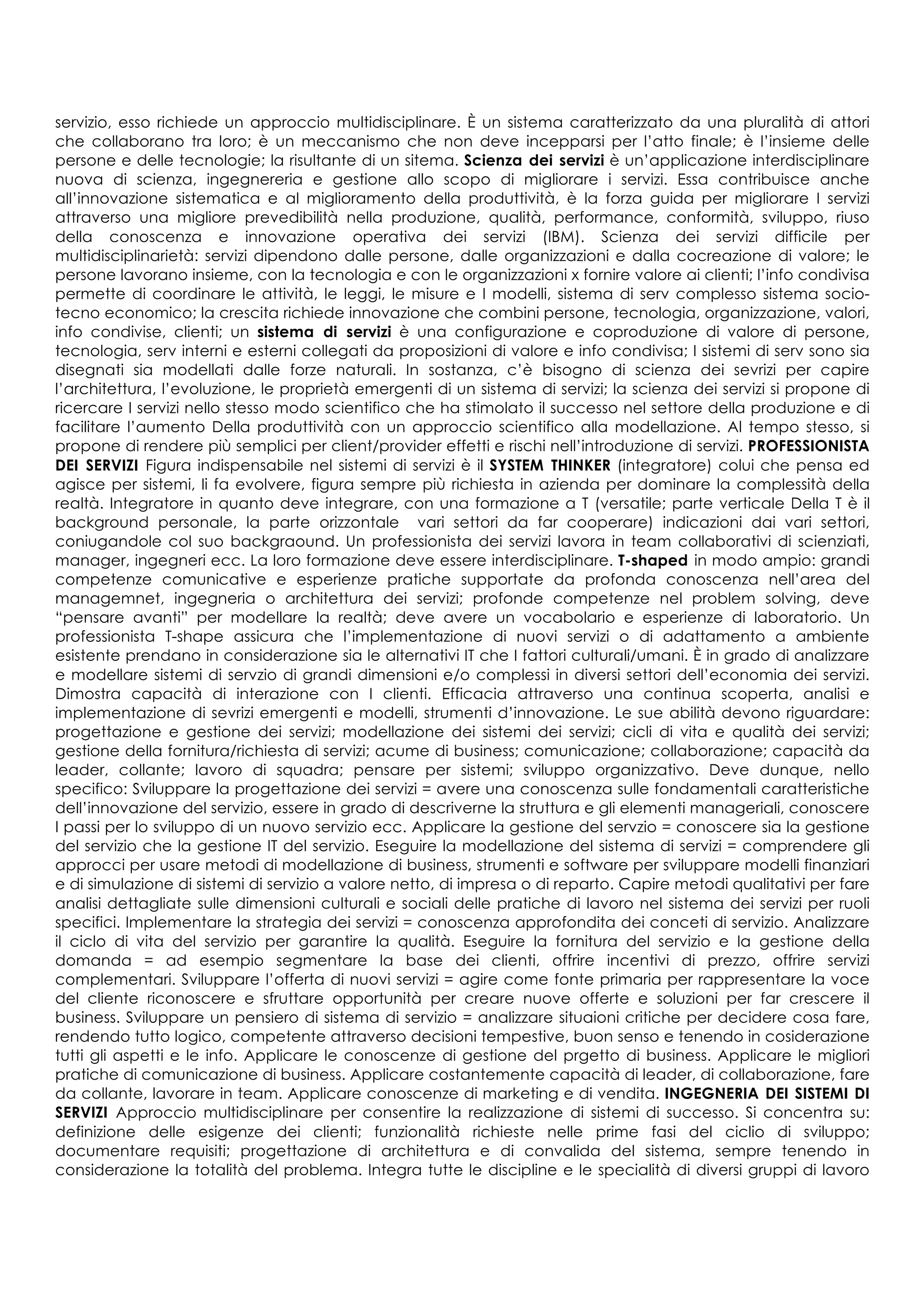 servizio, esso richiede un approccio multidisciplinare. È un sistema caratterizzato da una pluralità di attori
che collaborano tra loro; è un meccanismo che non deve incepparsi per l’atto finale; è l’insieme delle
persone e delle tecnologie; la risultante di un sitema. Scienza dei servizi è un’applicazione interdisciplinare
nuova di scienza, ingegnereria e gestione allo scopo di migliorare i servizi. Essa contribuisce anche
all’innovazione sistematica e al miglioramento della produttività, è la forza guida per migliorare I servizi
attraverso una migliore prevedibilità nella produzione, qualità, performance, conformità, sviluppo, riuso
della conoscenza e innovazione operativa dei servizi (IBM). Scienza dei servizi difficile per
multidisciplinarietà: servizi dipendono dalle persone, dalle organizzazioni e dalla cocreazione di valore; le
persone lavorano insieme, con la tecnologia e con le organizzazioni x fornire valore ai clienti; l’info condivisa
permette di coordinare le attività, le leggi, le misure e I modelli, sistema di serv complesso sistema socio-
tecno economico; la crescita richiede innovazione che combini persone, tecnologia, organizzazione, valori,
info condivise, clienti; un sistema di servizi è una configurazione e coproduzione di valore di persone,
tecnologia, serv interni e esterni collegati da proposizioni di valore e info condivisa; I sistemi di serv sono sia
disegnati sia modellati dalle forze naturali. In sostanza, c’è bisogno di scienza dei sevrizi per capire
l’architettura, l’evoluzione, le proprietà emergenti di un sistema di servizi; la scienza dei servizi si propone di
ricercare I servizi nello stesso modo scientifico che ha stimolato il successo nel settore della produzione e di
facilitare l’aumento Della produttività con un approccio scientifico alla modellazione. Al tempo stesso, si
propone di rendere più semplici per client/provider effetti e rischi nell’introduzione di servizi. PROFESSIONISTA
DEI SERVIZI Figura indispensabile nel sistemi di servizi è il SYSTEM THINKER (integratore) colui che pensa ed
agisce per sistemi, li fa evolvere, figura sempre più richiesta in azienda per dominare la complessità della
realtà. Integratore in quanto deve integrare, con una formazione a T (versatile; parte verticale Della T è il
background personale, la parte orizzontale vari settori da far cooperare) indicazioni dai vari settori,
coniugandole col suo backgraound. Un professionista dei servizi lavora in team collaborativi di scienziati,
manager, ingegneri ecc. La loro formazione deve essere interdisciplinare. T-shaped in modo ampio: grandi
competenze comunicative e esperienze pratiche supportate da profonda conoscenza nell’area del
managemnet, ingegneria o architettura dei servizi; profonde competenze nel problem solving, deve
“pensare avanti” per modellare la realtà; deve avere un vocabolario e esperienze di laboratorio. Un
professionista T-shape assicura che l’implementazione di nuovi servizi o di adattamento a ambiente
esistente prendano in considerazione sia le alternativi IT che I fattori culturali/umani. È in grado di analizzare
e modellare sistemi di servzio di grandi dimensioni e/o complessi in diversi settori dell’economia dei servizi.
Dimostra capacità di interazione con I clienti. Efficacia attraverso una continua scoperta, analisi e
implementazione di sevrizi emergenti e modelli, strumenti d’innovazione. Le sue abilità devono riguardare:
progettazione e gestione dei servizi; modellazione dei sistemi dei servizi; cicli di vita e qualità dei servizi;
gestione della fornitura/richiesta di servizi; acume di business; comunicazione; collaborazione; capacità da
leader, collante; lavoro di squadra; pensare per sistemi; sviluppo organizzativo. Deve dunque, nello
specifico: Sviluppare la progettazione dei servizi = avere una conoscenza sulle fondamentali caratteristiche
dell’innovazione del servizio, essere in grado di descriverne la struttura e gli elementi manageriali, conoscere
I passi per lo sviluppo di un nuovo servizio ecc. Applicare la gestione del servzio = conoscere sia la gestione
del servizio che la gestione IT del servizio. Eseguire la modellazione del sistema di servizi = comprendere gli
approcci per usare metodi di modellazione di business, strumenti e software per sviluppare modelli finanziari
e di simulazione di sistemi di servizio a valore netto, di impresa o di reparto. Capire metodi qualitativi per fare
analisi dettagliate sulle dimensioni culturali e sociali delle pratiche di lavoro nel sistema dei servizi per ruoli
specifici. Implementare la strategia dei servizi = conoscenza approfondita dei conceti di servizio. Analizzare
il ciclo di vita del servizio per garantire la qualità. Eseguire la fornitura del servizio e la gestione della
domanda = ad esempio segmentare la base dei clienti, offrire incentivi di prezzo, offrire servizi
complementari. Sviluppare l’offerta di nuovi servizi = agire come fonte primaria per rappresentare la voce
del cliente riconoscere e sfruttare opportunità per creare nuove offerte e soluzioni per far crescere il
business. Sviluppare un pensiero di sistema di servizio = analizzare situaioni critiche per decidere cosa fare,
rendendo tutto logico, competente attraverso decisioni tempestive, buon senso e tenendo in cosiderazione
tutti gli aspetti e le info. Applicare le conoscenze di gestione del prgetto di business. Applicare le migliori
pratiche di comunicazione di business. Applicare costantemente capacità di leader, di collaborazione, fare
da collante, lavorare in team. Applicare conoscenze di marketing e di vendita. INGEGNERIA DEI SISTEMI DI
SERVIZI Approccio multidisciplinare per consentire la realizzazione di sistemi di successo. Si concentra su:
definizione delle esigenze dei clienti; funzionalità richieste nelle prime fasi del ciclio di sviluppo;
documentare requisiti; progettazione di architettura e di convalida del sistema, sempre tenendo in
considerazione la totalità del problema. Integra tutte le discipline e le specialità di diversi gruppi di lavoro
 