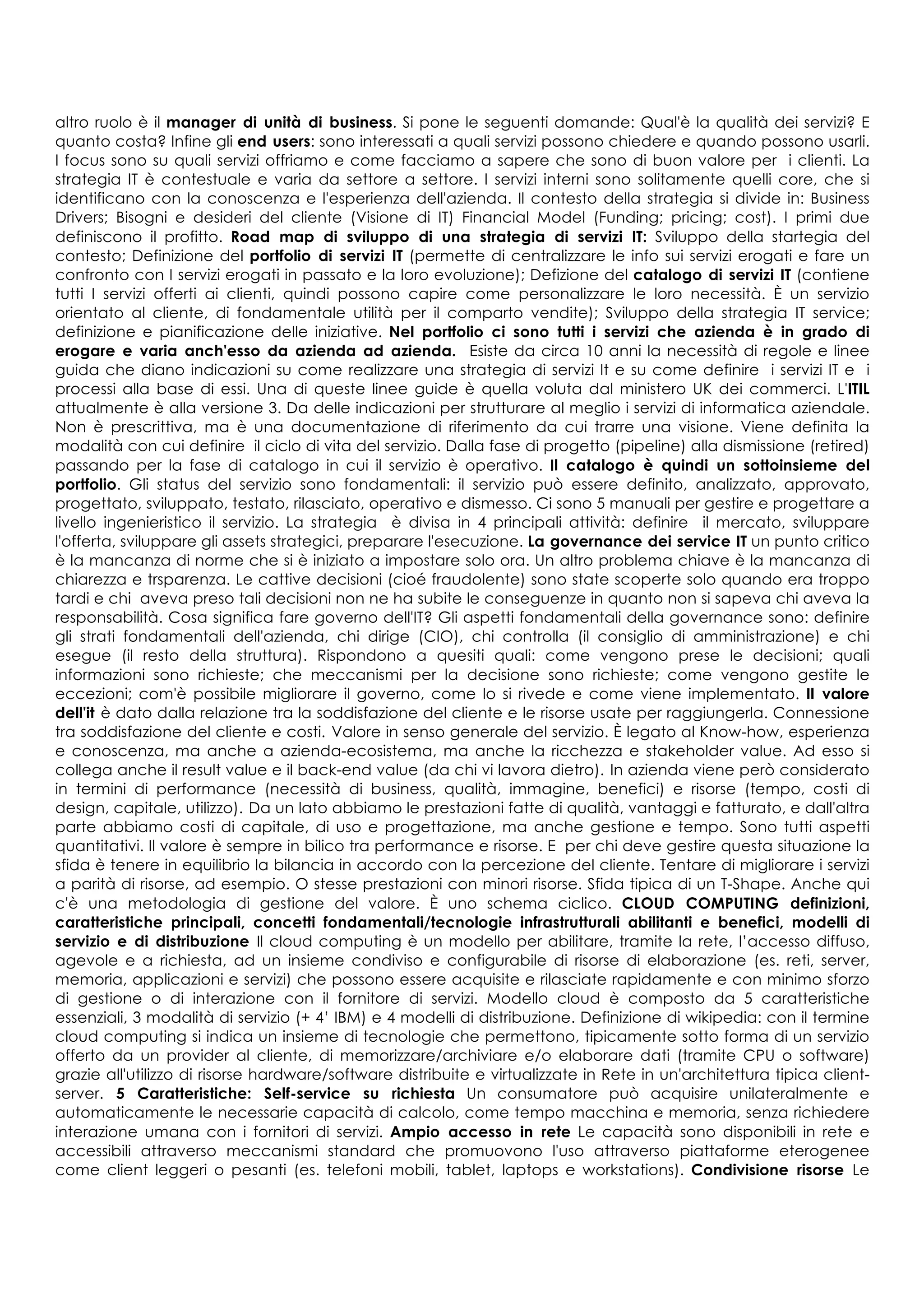altro ruolo è il manager di unità di business. Si pone le seguenti domande: Qual'è la qualità dei servizi? E
quanto costa? Infine gli end users: sono interessati a quali servizi possono chiedere e quando possono usarli.
I focus sono su quali servizi offriamo e come facciamo a sapere che sono di buon valore per i clienti. La
strategia IT è contestuale e varia da settore a settore. I servizi interni sono solitamente quelli core, che si
identificano con la conoscenza e l'esperienza dell'azienda. Il contesto della strategia si divide in: Business
Drivers; Bisogni e desideri del cliente (Visione di IT) Financial Model (Funding; pricing; cost). I primi due
definiscono il profitto. Road map di sviluppo di una strategia di servizi IT: Sviluppo della startegia del
contesto; Definizione del portfolio di servizi IT (permette di centralizzare le info sui servizi erogati e fare un
confronto con I servizi erogati in passato e la loro evoluzione); Defizione del catalogo di servizi IT (contiene
tutti I servizi offerti ai clienti, quindi possono capire come personalizzare le loro necessità. È un servizio
orientato al cliente, di fondamentale utilità per il comparto vendite); Sviluppo della strategia IT service;
definizione e pianificazione delle iniziative. Nel portfolio ci sono tutti i servizi che azienda è in grado di
erogare e varia anch'esso da azienda ad azienda. Esiste da circa 10 anni la necessità di regole e linee
guida che diano indicazioni su come realizzare una strategia di servizi It e su come definire i servizi IT e i
processi alla base di essi. Una di queste linee guide è quella voluta dal ministero UK dei commerci. L'ITIL
attualmente è alla versione 3. Da delle indicazioni per strutturare al meglio i servizi di informatica aziendale.
Non è prescrittiva, ma è una documentazione di riferimento da cui trarre una visione. Viene definita la
modalità con cui definire il ciclo di vita del servizio. Dalla fase di progetto (pipeline) alla dismissione (retired)
passando per la fase di catalogo in cui il servizio è operativo. Il catalogo è quindi un sottoinsieme del
portfolio. Gli status del servizio sono fondamentali: il servizio può essere definito, analizzato, approvato,
progettato, sviluppato, testato, rilasciato, operativo e dismesso. Ci sono 5 manuali per gestire e progettare a
livello ingenieristico il servizio. La strategia è divisa in 4 principali attività: definire il mercato, sviluppare
l'offerta, sviluppare gli assets strategici, preparare l'esecuzione. La governance dei service IT un punto critico
è la mancanza di norme che si è iniziato a impostare solo ora. Un altro problema chiave è la mancanza di
chiarezza e trsparenza. Le cattive decisioni (cioé fraudolente) sono state scoperte solo quando era troppo
tardi e chi aveva preso tali decisioni non ne ha subite le conseguenze in quanto non si sapeva chi aveva la
responsabilità. Cosa significa fare governo dell'IT? Gli aspetti fondamentali della governance sono: definire
gli strati fondamentali dell'azienda, chi dirige (CIO), chi controlla (il consiglio di amministrazione) e chi
esegue (il resto della struttura). Rispondono a quesiti quali: come vengono prese le decisioni; quali
informazioni sono richieste; che meccanismi per la decisione sono richieste; come vengono gestite le
eccezioni; com'è possibile migliorare il governo, come lo si rivede e come viene implementato. Il valore
dell'it è dato dalla relazione tra la soddisfazione del cliente e le risorse usate per raggiungerla. Connessione
tra soddisfazione del cliente e costi. Valore in senso generale del servizio. È legato al Know-how, esperienza
e conoscenza, ma anche a azienda-ecosistema, ma anche la ricchezza e stakeholder value. Ad esso si
collega anche il result value e il back-end value (da chi vi lavora dietro). In azienda viene però considerato
in termini di performance (necessità di business, qualità, immagine, benefici) e risorse (tempo, costi di
design, capitale, utilizzo). Da un lato abbiamo le prestazioni fatte di qualità, vantaggi e fatturato, e dall'altra
parte abbiamo costi di capitale, di uso e progettazione, ma anche gestione e tempo. Sono tutti aspetti
quantitativi. Il valore è sempre in bilico tra performance e risorse. E per chi deve gestire questa situazione la
sfida è tenere in equilibrio la bilancia in accordo con la percezione del cliente. Tentare di migliorare i servizi
a parità di risorse, ad esempio. O stesse prestazioni con minori risorse. Sfida tipica di un T-Shape. Anche qui
c'è una metodologia di gestione del valore. È uno schema ciclico. CLOUD COMPUTING definizioni,
caratteristiche principali, concetti fondamentali/tecnologie infrastrutturali abilitanti e benefici, modelli di
servizio e di distribuzione Il cloud computing è un modello per abilitare, tramite la rete, l’accesso diffuso,
agevole e a richiesta, ad un insieme condiviso e configurabile di risorse di elaborazione (es. reti, server,
memoria, applicazioni e servizi) che possono essere acquisite e rilasciate rapidamente e con minimo sforzo
di gestione o di interazione con il fornitore di servizi. Modello cloud è composto da 5 caratteristiche
essenziali, 3 modalità di servizio (+ 4’ IBM) e 4 modelli di distribuzione. Definizione di wikipedia: con il termine
cloud computing si indica un insieme di tecnologie che permettono, tipicamente sotto forma di un servizio
offerto da un provider al cliente, di memorizzare/archiviare e/o elaborare dati (tramite CPU o software)
grazie all'utilizzo di risorse hardware/software distribuite e virtualizzate in Rete in un'architettura tipica client-
server. 5 Caratteristiche: Self-service su richiesta Un consumatore può acquisire unilateralmente e
automaticamente le necessarie capacità di calcolo, come tempo macchina e memoria, senza richiedere
interazione umana con i fornitori di servizi. Ampio accesso in rete Le capacità sono disponibili in rete e
accessibili attraverso meccanismi standard che promuovono l'uso attraverso piattaforme eterogenee
come client leggeri o pesanti (es. telefoni mobili, tablet, laptops e workstations). Condivisione risorse Le
 