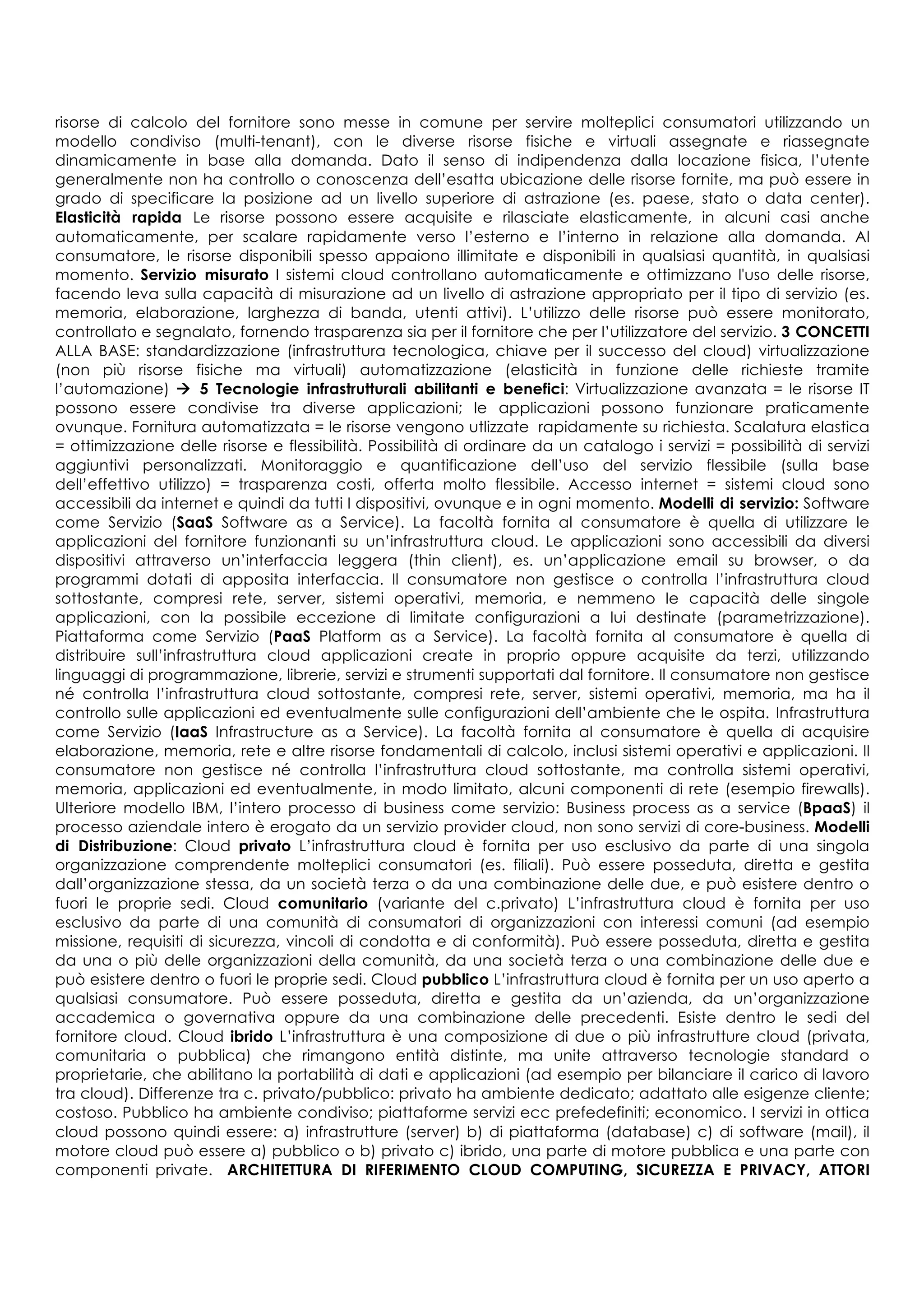 risorse di calcolo del fornitore sono messe in comune per servire molteplici consumatori utilizzando un
modello condiviso (multi-tenant), con le diverse risorse fisiche e virtuali assegnate e riassegnate
dinamicamente in base alla domanda. Dato il senso di indipendenza dalla locazione fisica, l’utente
generalmente non ha controllo o conoscenza dell’esatta ubicazione delle risorse fornite, ma può essere in
grado di specificare la posizione ad un livello superiore di astrazione (es. paese, stato o data center).
Elasticità rapida Le risorse possono essere acquisite e rilasciate elasticamente, in alcuni casi anche
automaticamente, per scalare rapidamente verso l’esterno e l’interno in relazione alla domanda. Al
consumatore, le risorse disponibili spesso appaiono illimitate e disponibili in qualsiasi quantità, in qualsiasi
momento. Servizio misurato I sistemi cloud controllano automaticamente e ottimizzano l'uso delle risorse,
facendo leva sulla capacità di misurazione ad un livello di astrazione appropriato per il tipo di servizio (es.
memoria, elaborazione, larghezza di banda, utenti attivi). L’utilizzo delle risorse può essere monitorato,
controllato e segnalato, fornendo trasparenza sia per il fornitore che per l’utilizzatore del servizio. 3 CONCETTI
ALLA BASE: standardizzazione (infrastruttura tecnologica, chiave per il successo del cloud) virtualizzazione
(non più risorse fisiche ma virtuali) automatizzazione (elasticità in funzione delle richieste tramite
l’automazione) à 5 Tecnologie infrastrutturali abilitanti e benefici: Virtualizzazione avanzata = le risorse IT
possono essere condivise tra diverse applicazioni; le applicazioni possono funzionare praticamente
ovunque. Fornitura automatizzata = le risorse vengono utlizzate rapidamente su richiesta. Scalatura elastica
= ottimizzazione delle risorse e flessibilità. Possibilità di ordinare da un catalogo i servizi = possibilità di servizi
aggiuntivi personalizzati. Monitoraggio e quantificazione dell’uso del servizio flessibile (sulla base
dell’effettivo utilizzo) = trasparenza costi, offerta molto flessibile. Accesso internet = sistemi cloud sono
accessibili da internet e quindi da tutti I dispositivi, ovunque e in ogni momento. Modelli di servizio: Software
come Servizio (SaaS Software as a Service). La facoltà fornita al consumatore è quella di utilizzare le
applicazioni del fornitore funzionanti su un’infrastruttura cloud. Le applicazioni sono accessibili da diversi
dispositivi attraverso un’interfaccia leggera (thin client), es. un’applicazione email su browser, o da
programmi dotati di apposita interfaccia. Il consumatore non gestisce o controlla l’infrastruttura cloud
sottostante, compresi rete, server, sistemi operativi, memoria, e nemmeno le capacità delle singole
applicazioni, con la possibile eccezione di limitate configurazioni a lui destinate (parametrizzazione).
Piattaforma come Servizio (PaaS Platform as a Service). La facoltà fornita al consumatore è quella di
distribuire sull’infrastruttura cloud applicazioni create in proprio oppure acquisite da terzi, utilizzando
linguaggi di programmazione, librerie, servizi e strumenti supportati dal fornitore. Il consumatore non gestisce
né controlla l’infrastruttura cloud sottostante, compresi rete, server, sistemi operativi, memoria, ma ha il
controllo sulle applicazioni ed eventualmente sulle configurazioni dell’ambiente che le ospita. Infrastruttura
come Servizio (IaaS Infrastructure as a Service). La facoltà fornita al consumatore è quella di acquisire
elaborazione, memoria, rete e altre risorse fondamentali di calcolo, inclusi sistemi operativi e applicazioni. Il
consumatore non gestisce né controlla l’infrastruttura cloud sottostante, ma controlla sistemi operativi,
memoria, applicazioni ed eventualmente, in modo limitato, alcuni componenti di rete (esempio firewalls).
Ulteriore modello IBM, l’intero processo di business come servizio: Business process as a service (BpaaS) il
processo aziendale intero è erogato da un servizio provider cloud, non sono servizi di core-business. Modelli
di Distribuzione: Cloud privato L’infrastruttura cloud è fornita per uso esclusivo da parte di una singola
organizzazione comprendente molteplici consumatori (es. filiali). Può essere posseduta, diretta e gestita
dall’organizzazione stessa, da un società terza o da una combinazione delle due, e può esistere dentro o
fuori le proprie sedi. Cloud comunitario (variante del c.privato) L’infrastruttura cloud è fornita per uso
esclusivo da parte di una comunità di consumatori di organizzazioni con interessi comuni (ad esempio
missione, requisiti di sicurezza, vincoli di condotta e di conformità). Può essere posseduta, diretta e gestita
da una o più delle organizzazioni della comunità, da una società terza o una combinazione delle due e
può esistere dentro o fuori le proprie sedi. Cloud pubblico L’infrastruttura cloud è fornita per un uso aperto a
qualsiasi consumatore. Può essere posseduta, diretta e gestita da un’azienda, da un’organizzazione
accademica o governativa oppure da una combinazione delle precedenti. Esiste dentro le sedi del
fornitore cloud. Cloud ibrido L’infrastruttura è una composizione di due o più infrastrutture cloud (privata,
comunitaria o pubblica) che rimangono entità distinte, ma unite attraverso tecnologie standard o
proprietarie, che abilitano la portabilità di dati e applicazioni (ad esempio per bilanciare il carico di lavoro
tra cloud). Differenze tra c. privato/pubblico: privato ha ambiente dedicato; adattato alle esigenze cliente;
costoso. Pubblico ha ambiente condiviso; piattaforme servizi ecc prefedefiniti; economico. I servizi in ottica
cloud possono quindi essere: a) infrastrutture (server) b) di piattaforma (database) c) di software (mail), il
motore cloud può essere a) pubblico o b) privato c) ibrido, una parte di motore pubblica e una parte con
componenti private. ARCHITETTURA DI RIFERIMENTO CLOUD COMPUTING, SICUREZZA E PRIVACY, ATTORI
 