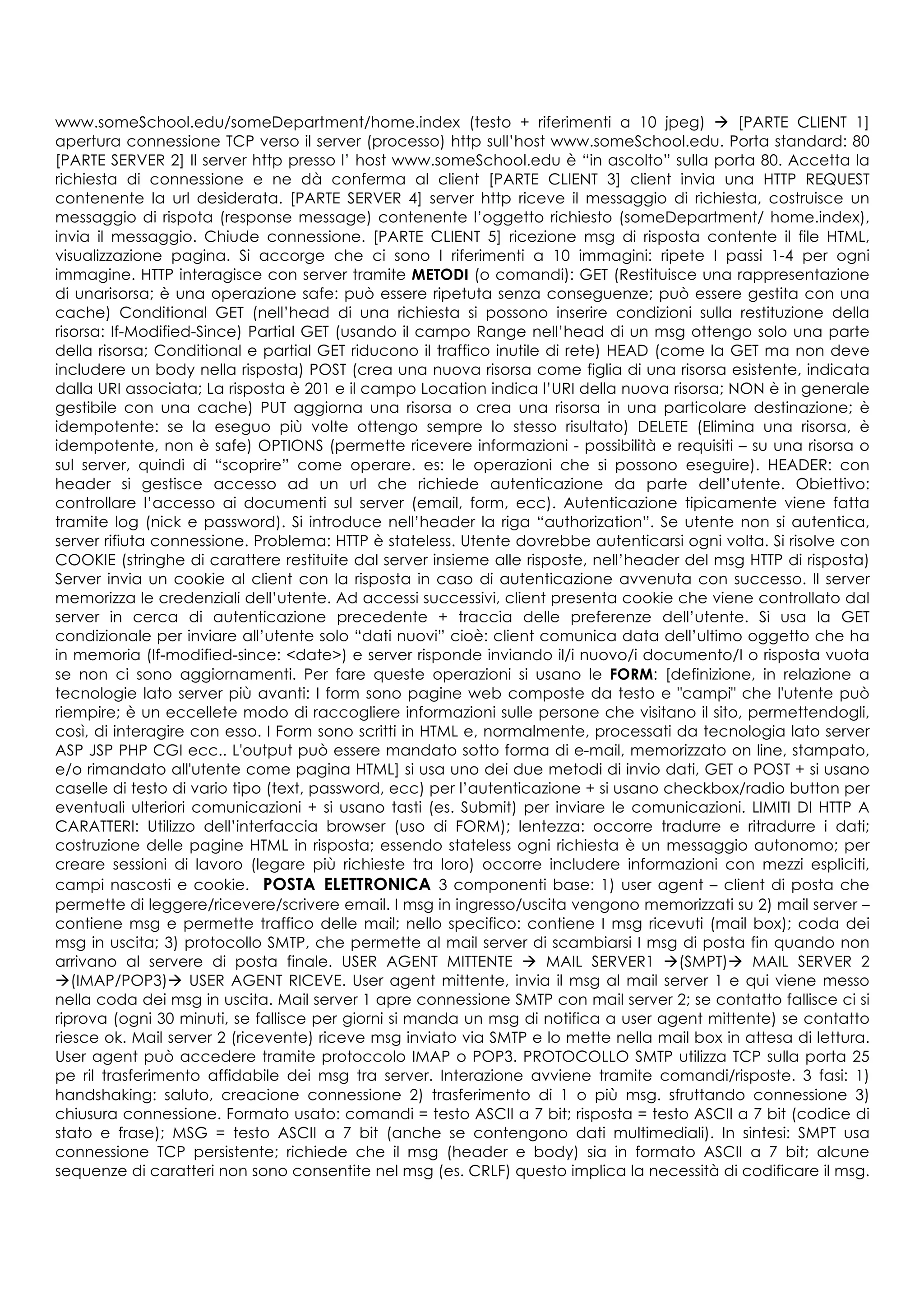 www.someSchool.edu/someDepartment/home.index (testo + riferimenti a 10 jpeg) à [PARTE CLIENT 1]
apertura connessione TCP verso il server (processo) http sull’host www.someSchool.edu. Porta standard: 80
[PARTE SERVER 2] Il server http presso l’ host www.someSchool.edu è “in ascolto” sulla porta 80. Accetta la
richiesta di connessione e ne dà conferma al client [PARTE CLIENT 3] client invia una HTTP REQUEST
contenente la url desiderata. [PARTE SERVER 4] server http riceve il messaggio di richiesta, costruisce un
messaggio di rispota (response message) contenente l’oggetto richiesto (someDepartment/ home.index),
invia il messaggio. Chiude connessione. [PARTE CLIENT 5] ricezione msg di risposta contente il file HTML,
visualizzazione pagina. Si accorge che ci sono I riferimenti a 10 immagini: ripete I passi 1-4 per ogni
immagine. HTTP interagisce con server tramite METODI (o comandi): GET (Restituisce una rappresentazione
di unarisorsa; è una operazione safe: può essere ripetuta senza conseguenze; può essere gestita con una
cache) Conditional GET (nell’head di una richiesta si possono inserire condizioni sulla restituzione della
risorsa: If-Modified-Since) Partial GET (usando il campo Range nell’head di un msg ottengo solo una parte
della risorsa; Conditional e partial GET riducono il traffico inutile di rete) HEAD (come la GET ma non deve
includere un body nella risposta) POST (crea una nuova risorsa come figlia di una risorsa esistente, indicata
dalla URI associata; La risposta è 201 e il campo Location indica l’URI della nuova risorsa; NON è in generale
gestibile con una cache) PUT aggiorna una risorsa o crea una risorsa in una particolare destinazione; è
idempotente: se la eseguo più volte ottengo sempre lo stesso risultato) DELETE (Elimina una risorsa, è
idempotente, non è safe) OPTIONS (permette ricevere informazioni - possibilità e requisiti – su una risorsa o
sul server, quindi di “scoprire” come operare. es: le operazioni che si possono eseguire). HEADER: con
header si gestisce accesso ad un url che richiede autenticazione da parte dell’utente. Obiettivo:
controllare l’accesso ai documenti sul server (email, form, ecc). Autenticazione tipicamente viene fatta
tramite log (nick e password). Si introduce nell’header la riga “authorization”. Se utente non si autentica,
server rifiuta connessione. Problema: HTTP è stateless. Utente dovrebbe autenticarsi ogni volta. Si risolve con
COOKIE (stringhe di carattere restituite dal server insieme alle risposte, nell’header del msg HTTP di risposta)
Server invia un cookie al client con la risposta in caso di autenticazione avvenuta con successo. Il server
memorizza le credenziali dell’utente. Ad accessi successivi, client presenta cookie che viene controllato dal
server in cerca di autenticazione precedente + traccia delle preferenze dell’utente. Si usa la GET
condizionale per inviare all’utente solo “dati nuovi” cioè: client comunica data dell’ultimo oggetto che ha
in memoria (If-modified-since: <date>) e server risponde inviando il/i nuovo/i documento/I o risposta vuota
se non ci sono aggiornamenti. Per fare queste operazioni si usano le FORM: [definizione, in relazione a
tecnologie lato server più avanti: I form sono pagine web composte da testo e "campi" che l'utente può
riempire; è un eccellete modo di raccogliere informazioni sulle persone che visitano il sito, permettendogli,
così, di interagire con esso. I Form sono scritti in HTML e, normalmente, processati da tecnologia lato server
ASP JSP PHP CGI ecc.. L'output può essere mandato sotto forma di e-mail, memorizzato on line, stampato,
e/o rimandato all'utente come pagina HTML] si usa uno dei due metodi di invio dati, GET o POST + si usano
caselle di testo di vario tipo (text, password, ecc) per l’autenticazione + si usano checkbox/radio button per
eventuali ulteriori comunicazioni + si usano tasti (es. Submit) per inviare le comunicazioni. LIMITI DI HTTP A
CARATTERI: Utilizzo dell’interfaccia browser (uso di FORM); lentezza: occorre tradurre e ritradurre i dati;
costruzione delle pagine HTML in risposta; essendo stateless ogni richiesta è un messaggio autonomo; per
creare sessioni di lavoro (legare più richieste tra loro) occorre includere informazioni con mezzi espliciti,
campi nascosti e cookie. POSTA ELETTRONICA 3 componenti base: 1) user agent – client di posta che
permette di leggere/ricevere/scrivere email. I msg in ingresso/uscita vengono memorizzati su 2) mail server –
contiene msg e permette traffico delle mail; nello specifico: contiene I msg ricevuti (mail box); coda dei
msg in uscita; 3) protocollo SMTP, che permette al mail server di scambiarsi I msg di posta fin quando non
arrivano al servere di posta finale. USER AGENT MITTENTE à MAIL SERVER1 à(SMPT)à MAIL SERVER 2
à(IMAP/POP3)à USER AGENT RICEVE. User agent mittente, invia il msg al mail server 1 e qui viene messo
nella coda dei msg in uscita. Mail server 1 apre connessione SMTP con mail server 2; se contatto fallisce ci si
riprova (ogni 30 minuti, se fallisce per giorni si manda un msg di notifica a user agent mittente) se contatto
riesce ok. Mail server 2 (ricevente) riceve msg inviato via SMTP e lo mette nella mail box in attesa di lettura.
User agent può accedere tramite protoccolo IMAP o POP3. PROTOCOLLO SMTP utilizza TCP sulla porta 25
pe ril trasferimento affidabile dei msg tra server. Interazione avviene tramite comandi/risposte. 3 fasi: 1)
handshaking: saluto, creacione connessione 2) trasferimento di 1 o più msg. sfruttando connessione 3)
chiusura connessione. Formato usato: comandi = testo ASCII a 7 bit; risposta = testo ASCII a 7 bit (codice di
stato e frase); MSG = testo ASCII a 7 bit (anche se contengono dati multimediali). In sintesi: SMPT usa
connessione TCP persistente; richiede che il msg (header e body) sia in formato ASCII a 7 bit; alcune
sequenze di caratteri non sono consentite nel msg (es. CRLF) questo implica la necessità di codificare il msg.
 