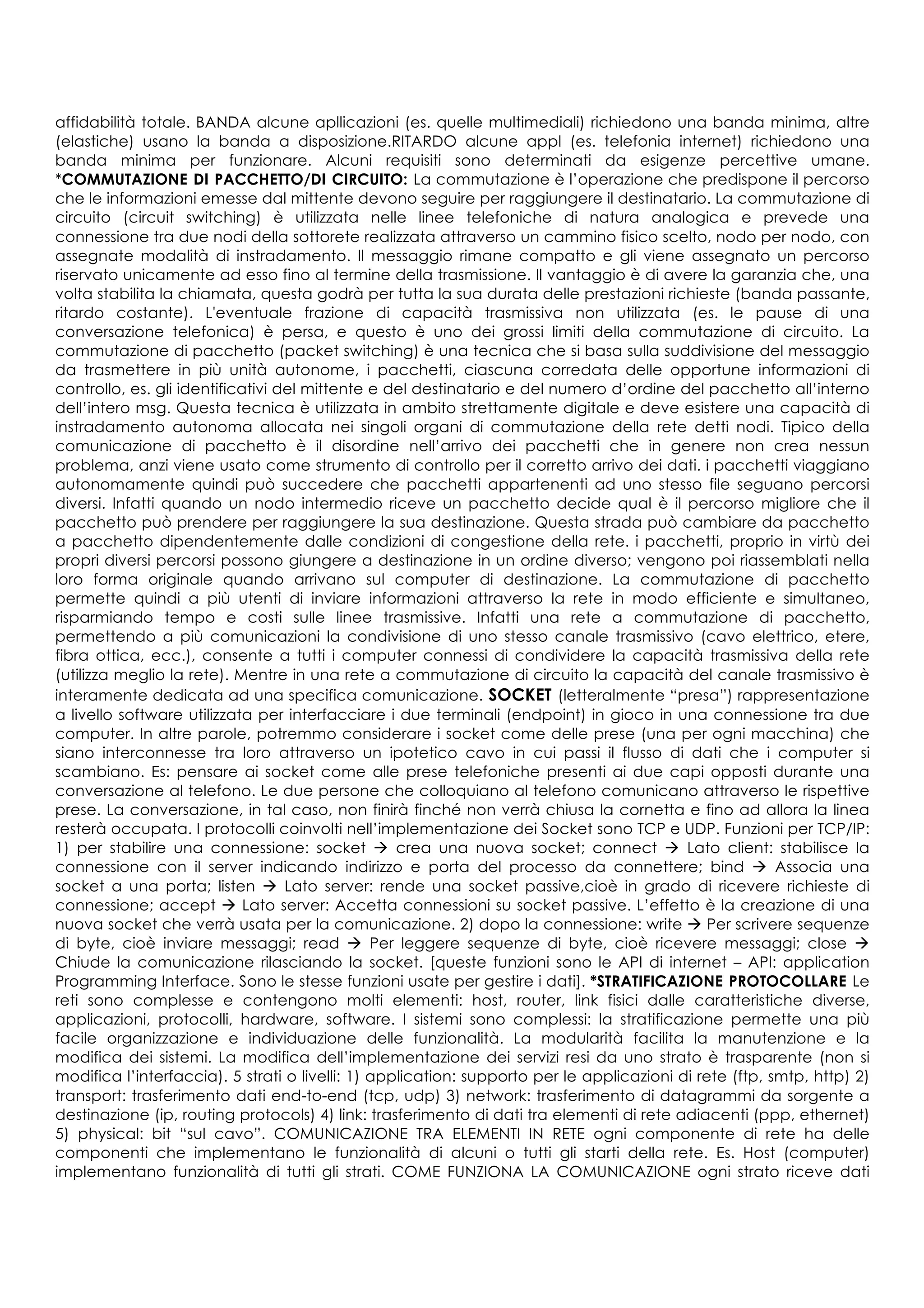 affidabilità totale. BANDA alcune apllicazioni (es. quelle multimediali) richiedono una banda minima, altre
(elastiche) usano la banda a disposizione.RITARDO alcune appl (es. telefonia internet) richiedono una
banda minima per funzionare. Alcuni requisiti sono determinati da esigenze percettive umane.
*COMMUTAZIONE DI PACCHETTO/DI CIRCUITO: La commutazione è l’operazione che predispone il percorso
che le informazioni emesse dal mittente devono seguire per raggiungere il destinatario. La commutazione di
circuito (circuit switching) è utilizzata nelle linee telefoniche di natura analogica e prevede una
connessione tra due nodi della sottorete realizzata attraverso un cammino fisico scelto, nodo per nodo, con
assegnate modalità di instradamento. Il messaggio rimane compatto e gli viene assegnato un percorso
riservato unicamente ad esso fino al termine della trasmissione. Il vantaggio è di avere la garanzia che, una
volta stabilita la chiamata, questa godrà per tutta la sua durata delle prestazioni richieste (banda passante,
ritardo costante). L'eventuale frazione di capacità trasmissiva non utilizzata (es. le pause di una
conversazione telefonica) è persa, e questo è uno dei grossi limiti della commutazione di circuito. La
commutazione di pacchetto (packet switching) è una tecnica che si basa sulla suddivisione del messaggio
da trasmettere in più unità autonome, i pacchetti, ciascuna corredata delle opportune informazioni di
controllo, es. gli identificativi del mittente e del destinatario e del numero d’ordine del pacchetto all’interno
dell’intero msg. Questa tecnica è utilizzata in ambito strettamente digitale e deve esistere una capacità di
instradamento autonoma allocata nei singoli organi di commutazione della rete detti nodi. Tipico della
comunicazione di pacchetto è il disordine nell’arrivo dei pacchetti che in genere non crea nessun
problema, anzi viene usato come strumento di controllo per il corretto arrivo dei dati. i pacchetti viaggiano
autonomamente quindi può succedere che pacchetti appartenenti ad uno stesso file seguano percorsi
diversi. Infatti quando un nodo intermedio riceve un pacchetto decide qual è il percorso migliore che il
pacchetto può prendere per raggiungere la sua destinazione. Questa strada può cambiare da pacchetto
a pacchetto dipendentemente dalle condizioni di congestione della rete. i pacchetti, proprio in virtù dei
propri diversi percorsi possono giungere a destinazione in un ordine diverso; vengono poi riassemblati nella
loro forma originale quando arrivano sul computer di destinazione. La commutazione di pacchetto
permette quindi a più utenti di inviare informazioni attraverso la rete in modo efficiente e simultaneo,
risparmiando tempo e costi sulle linee trasmissive. Infatti una rete a commutazione di pacchetto,
permettendo a più comunicazioni la condivisione di uno stesso canale trasmissivo (cavo elettrico, etere,
fibra ottica, ecc.), consente a tutti i computer connessi di condividere la capacità trasmissiva della rete
(utilizza meglio la rete). Mentre in una rete a commutazione di circuito la capacità del canale trasmissivo è
interamente dedicata ad una specifica comunicazione. SOCKET (letteralmente “presa”) rappresentazione
a livello software utilizzata per interfacciare i due terminali (endpoint) in gioco in una connessione tra due
computer. In altre parole, potremmo considerare i socket come delle prese (una per ogni macchina) che
siano interconnesse tra loro attraverso un ipotetico cavo in cui passi il flusso di dati che i computer si
scambiano. Es: pensare ai socket come alle prese telefoniche presenti ai due capi opposti durante una
conversazione al telefono. Le due persone che colloquiano al telefono comunicano attraverso le rispettive
prese. La conversazione, in tal caso, non finirà finché non verrà chiusa la cornetta e fino ad allora la linea
resterà occupata. I protocolli coinvolti nell’implementazione dei Socket sono TCP e UDP. Funzioni per TCP/IP:
1) per stabilire una connessione: socket à crea una nuova socket; connect à Lato client: stabilisce la
connessione con il server indicando indirizzo e porta del processo da connettere; bind à Associa una
socket a una porta; listen à Lato server: rende una socket passive,cioè in grado di ricevere richieste di
connessione; accept à Lato server: Accetta connessioni su socket passive. L’effetto è la creazione di una
nuova socket che verrà usata per la comunicazione. 2) dopo la connessione: write à Per scrivere sequenze
di byte, cioè inviare messaggi; read à Per leggere sequenze di byte, cioè ricevere messaggi; close à
Chiude la comunicazione rilasciando la socket. [queste funzioni sono le API di internet – API: application
Programming Interface. Sono le stesse funzioni usate per gestire i dati]. *STRATIFICAZIONE PROTOCOLLARE Le
reti sono complesse e contengono molti elementi: host, router, link fisici dalle caratteristiche diverse,
applicazioni, protocolli, hardware, software. I sistemi sono complessi: la stratificazione permette una più
facile organizzazione e individuazione delle funzionalità. La modularità facilita la manutenzione e la
modifica dei sistemi. La modifica dell’implementazione dei servizi resi da uno strato è trasparente (non si
modifica l’interfaccia). 5 strati o livelli: 1) application: supporto per le applicazioni di rete (ftp, smtp, http) 2)
transport: trasferimento dati end-to-end (tcp, udp) 3) network: trasferimento di datagrammi da sorgente a
destinazione (ip, routing protocols) 4) link: trasferimento di dati tra elementi di rete adiacenti (ppp, ethernet)
5) physical: bit “sul cavo”. COMUNICAZIONE TRA ELEMENTI IN RETE ogni componente di rete ha delle
componenti che implementano le funzionalità di alcuni o tutti gli starti della rete. Es. Host (computer)
implementano funzionalità di tutti gli strati. COME FUNZIONA LA COMUNICAZIONE ogni strato riceve dati
 