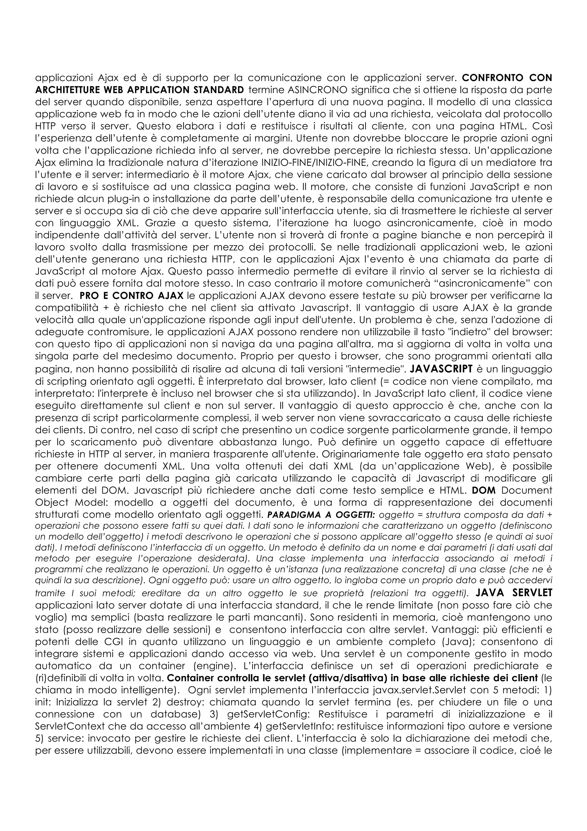 applicazioni Ajax ed è di supporto per la comunicazione con le applicazioni server. CONFRONTO CON
ARCHITETTURE WEB APPLICATION STANDARD termine ASINCRONO significa che si ottiene la risposta da parte
del server quando disponibile, senza aspettare l’apertura di una nuova pagina. Il modello di una classica
applicazione web fa in modo che le azioni dell’utente diano il via ad una richiesta, veicolata dal protocollo
HTTP verso il server. Questo elabora i dati e restituisce i risultati al cliente, con una pagina HTML. Così
l’esperienza dell’utente è completamente ai margini. Utente non dovrebbe bloccare le proprie azioni ogni
volta che l’applicazione richieda info al server, ne dovrebbe percepire la richiesta stessa. Un’applicazione
Ajax elimina la tradizionale natura d’iterazione INIZIO-FINE/INIZIO-FINE, creando la figura di un mediatore tra
l’utente e il server: intermediario è il motore Ajax, che viene caricato dal browser al principio della sessione
di lavoro e si sostituisce ad una classica pagina web. Il motore, che consiste di funzioni JavaScript e non
richiede alcun plug-in o installazione da parte dell’utente, è responsabile della comunicazione tra utente e
server e si occupa sia di ciò che deve apparire sull’interfaccia utente, sia di trasmettere le richieste al server
con linguaggio XML. Grazie a questo sistema, l’iterazione ha luogo asincronicamente, cioè in modo
indipendente dall’attività del server. L’utente non si troverà di fronte a pagine bianche e non percepirà il
lavoro svolto dalla trasmissione per mezzo dei protocolli. Se nelle tradizionali applicazioni web, le azioni
dell’utente generano una richiesta HTTP, con le applicazioni Ajax l’evento è una chiamata da parte di
JavaScript al motore Ajax. Questo passo intermedio permette di evitare il rinvio al server se la richiesta di
dati può essere fornita dal motore stesso. In caso contrario il motore comunicherà “asincronicamente” con
il server. PRO E CONTRO AJAX le applicazioni AJAX devono essere testate su più browser per verificarne la
compatibilità + è richiesto che nel client sia attivato Javascript. Il vantaggio di usare AJAX è la grande
velocità alla quale un'applicazione risponde agli input dell'utente. Un problema è che, senza l'adozione di
adeguate contromisure, le applicazioni AJAX possono rendere non utilizzabile il tasto "indietro" del browser:
con questo tipo di applicazioni non si naviga da una pagina all'altra, ma si aggiorna di volta in volta una
singola parte del medesimo documento. Proprio per questo i browser, che sono programmi orientati alla
pagina, non hanno possibilità di risalire ad alcuna di tali versioni "intermedie". JAVASCRIPT è un linguaggio
di scripting orientato agli oggetti. È interpretato dal browser, lato client (= codice non viene compilato, ma
interpretato: l'interprete è incluso nel browser che si sta utilizzando). In JavaScript lato client, il codice viene
eseguito direttamente sul client e non sul server. Il vantaggio di questo approccio è che, anche con la
presenza di script particolarmente complessi, il web server non viene sovraccaricato a causa delle richieste
dei clients. Di contro, nel caso di script che presentino un codice sorgente particolarmente grande, il tempo
per lo scaricamento può diventare abbastanza lungo. Può definire un oggetto capace di effettuare
richieste in HTTP al server, in maniera trasparente all'utente. Originariamente tale oggetto era stato pensato
per ottenere documenti XML. Una volta ottenuti dei dati XML (da un’applicazione Web), è possibile
cambiare certe parti della pagina già caricata utilizzando le capacità di Javascript di modificare gli
elementi del DOM. Javascript più richiedere anche dati come testo semplice e HTML. DOM Document
Object Model: modello a oggetti del documento, è una forma di rappresentazione dei documenti
strutturati come modello orientato agli oggetti. PARADIGMA A OGGETTI: oggetto = struttura composta da dati +
operazioni che possono essere fatti su quei dati. I dati sono le informazioni che caratterizzano un oggetto (definiscono
un modello dell’oggetto) i metodi descrivono le operazioni che si possono applicare all’oggetto stesso (e quindi ai suoi
dati). I metodi definiscono l’interfaccia di un oggetto. Un metodo è definito da un nome e dai parametri (i dati usati dal
metodo per eseguire l’operazione desiderata). Una classe implementa una interfaccia associando ai metodi i
programmi che realizzano le operazioni. Un oggetto è un’istanza (una realizzazione concreta) di una classe (che ne è
quindi la sua descrizione). Ogni oggetto può: usare un altro oggetto, lo ingloba come un proprio dato e può accedervi
tramite I suoi metodi; ereditare da un altro oggetto le sue proprietà (relazioni tra oggetti). JAVA SERVLET
applicazioni lato server dotate di una interfaccia standard, il che le rende limitate (non posso fare ciò che
voglio) ma semplici (basta realizzare le parti mancanti). Sono residenti in memoria, cioè mantengono uno
stato (posso realizzare delle sessioni) e consentono interfaccia con altre servlet. Vantaggi: più efficienti e
potenti delle CGI in quanto utilizzano un linguaggio e un ambiente completo (Java); consentono di
integrare sistemi e applicazioni dando accesso via web. Una servlet è un componente gestito in modo
automatico da un container (engine). L’interfaccia definisce un set di operazioni predichiarate e
(ri)definibili di volta in volta. Container controlla le servlet (attiva/disattiva) in base alle richieste dei client (le
chiama in modo intelligente). Ogni servlet implementa l’interfaccia javax.servlet.Servlet con 5 metodi: 1)
init: Inizializza la servlet 2) destroy: chiamata quando la servlet termina (es. per chiudere un file o una
connessione con un database) 3) getServletConfig: Restituisce i parametri di inizializzazione e il
ServletContext che da accesso all’ambiente 4) getServletInfo: restituisce informazioni tipo autore e versione
5) service: invocato per gestire le richieste dei client. L’interfaccia è solo la dichiarazione dei metodi che,
per essere utilizzabili, devono essere implementati in una classe (implementare = associare il codice, cioé le
 