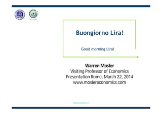 Warren Mosler
Visiting Professor of Economics
Presentation Rome, March 22, 2014
www.moslereconomics.com
Good morning Lira!
Buongiorno Lira!
www.retemmt.it
 