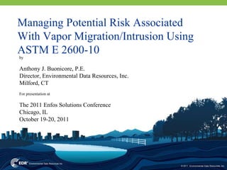 Managing Potential Risk Associated
With Vapor Migration/Intrusion Using
ASTM E 2600-10
by

Anthony J. Buonicore, P.E.
Director, Environmental Data Resources, Inc.
Milford, CT
For presentation at

The 2011 Enfos Solutions Conference
Chicago, IL
October 19-20, 2011




                                               © 2011 Environmental Data Resources, Inc.
 