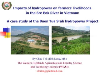 Impacts of hydropower on farmers’ livelihoods  in the Sre Pok River in Vietnam:  A case study of the Buon Tua Srah hydropower Project   By Chau Thi Minh Long, MSc The Western Highlands Agriculture and Forestry Science and Technology Institute  (WASI) [email_address] 