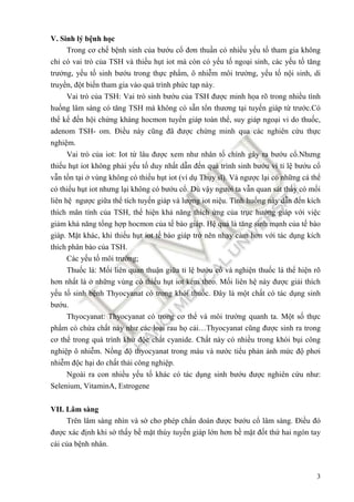 3
V. Sinh lý bệnh học
Trong cơ chế bệnh sinh của bướu cổ ñơn thuần có nhiều yếu tố tham gia không
chỉ có vai trò của TSH và thiếu hụt iot mà còn có yếu tố ngoại sinh, các yếu tố tăng
trưởng, yếu tố sinh bướu trong thực phẩm, ô nhiễm môi trường, yếu tố nội sinh, di
truyền, ñột biến tham gia vào quá trình phức tạp này.
Vai trò của TSH: Vai trò sinh bướu của TSH ñược minh họa rõ trong nhiều tình
huống lâm sàng có tăng TSH mà không có sẵn tổn thương tại tuyến giáp từ trước.Có
thể kể ñến hội chứng kháng hocmon tuyến giáp toàn thể, suy giáp ngoại vi do thuốc,
adenom TSH- om. Điều này cũng ñã ñược chứng minh qua các nghiên cứu thực
nghiệm.
Vai trò của iot: Iot từ lâu ñược xem như nhân tố chính gây ra bướu cổ.Nhưng
thiếu hụt iot không phải yếu tố duy nhất dẫn ñến quá trình sinh bướu vì tỉ lệ bướu cổ
vẫn tồn tại ở vùng không có thiếu hụt iot (ví dụ Thụy sĩ). Và ngược lại có những cá thể
có thiếu hụt iot nhưng lại không có bướu cổ. Dù vậy người ta vẫn quan sát thấy có mối
liên hệ ngược giữa thể tích tuyến giáp và lượng iot niệu. Tình huống này dẫn ñến kích
thích mãn tính của TSH, thể hiện khả năng thích ứng của trục hướng giáp với việc
giảm khả năng tổng hợp hocmon của tế bào giáp. Hệ quả là tăng sinh mạnh của tế bào
giáp. Mặt khác, khi thiếu hụt iot tế bào giáp trở nên nhạy cảm hơn với tác dụng kích
thích phân bào của TSH.
Các yếu tố môi trường;
Thuốc lá: Mối liên quan thuận giữa tỉ lệ bướu cổ và nghiện thuốc lá thể hiện rõ
hơn nhất là ở những vùng có thiếu hụt iot kèm theo. Mối liên hệ này ñược giải thích
yếu tố sinh bệnh Thyocyanat có trong khói thuốc. Đây là một chất có tác dụng sinh
bướu.
Thyocyanat: Thyocyanat có trong cơ thể và môi trường quanh ta. Một số thực
phẩm có chứa chất này như các loại rau họ cải…Thyocyanat cũng ñược sinh ra trong
cơ thể trong quá trình khử ñộc chất cyanide. Chất này có nhiều trong khói bụi công
nghiệp ô nhiễm. Nồng ñộ thyocyanat trong máu và nước tiểu phản ánh mức ñộ phơi
nhiễm ñộc hại do chất thải công nghiệp.
Ngoài ra con nhiều yếu tố khác có tác dụng sinh bướu ñược nghiên cứu như:
Selenium, VitaminA, Estrogene
VII. Lâm sàng
Trên lâm sàng nhìn và sờ cho phép chẩn doán ñược bướu cổ lâm sàng. Điều ñó
ñược xác ñịnh khi sờ thấy bề mặt thùy tuyến giáp lớn hơn bề mặt ñốt thứ hai ngón tay
cái của bệnh nhân.
 