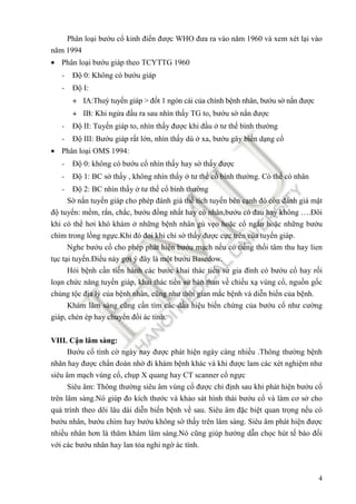 4
Phân loại bướu cổ kinh ñiển ñược WHO ñưa ra vào năm 1960 và xem xét lại vào
năm 1994
• Phân loại bướu giáp theo TCYTTG 1960
- Độ 0: Không có bướu giáp
- Độ I:
+ IA:Thuỳ tuyến giáp > ñốt 1 ngón cái của chính bệnh nhân, bướu sờ nắn ñược
+ IB: Khi ngửa ñầu ra sau nhìn thấy TG to, bướu sờ nắn ñược
- Độ II: Tuyến giáp to, nhìn thấy ñược khi ñầu ở tư thế bình thường
- Độ III: Bướu giáp rất lớn, nhìn thấy dù ở xa, bướu gây biến dạng cổ
• Phân loại OMS 1994:
- Độ 0: không có bướu cổ nhìn thấy hay sờ thấy ñược
- Độ 1: BC sờ thấy , không nhìn thấy ở tư thế cổ bình thường. Có thể có nhân
- Độ 2: BC nhìn thấy ở tư thế cổ bình thường
Sờ nắn tuyến giáp cho phép ñánh giá thể tích tuyến bên cạnh ñó còn ñánh giá mật
ñộ tuyến: mềm, rắn, chắc, bướu ñồng nhất hay có nhân,bướu có ñau hay không ….Đôi
khi có thể hơi khó khám ở những bệnh nhân gù vẹo hoặc cổ ngắn hoặc những bướu
chìm trong lồng ngực.Khi ñó ñoi khi chỉ sờ thấy ñược cực trên của tuyến giáp.
Nghe bướu cổ cho phép phát hiện bướu mạch nếu có tiếng thổi tâm thu hay lien
tục tại tuyến.Điều này gợi ý ñây là một bướu Basedow.
Hỏi bệnh cần tiến hành các bước khai thác tiền sử gia ñình có bướu cổ hay rối
loạn chức năng tuyến giáp, khai thác tiền sử bản than về chiếu xạ vùng cổ, nguồn gốc
chủng tộc ñịa lý của bệnh nhân, cũng như thời gian mắc bệnh và diễn biến của bệnh.
Khám lâm sàng cũng cần tìm các dấu hiệu biến chứng của bướu cổ như cường
giáp, chèn ép hay chuyển ñổi ác tính.
VIII. Cận lâm sàng:
Bướu cổ tình cờ ngày nay ñược phát hiện ngày càng nhiều .Thông thường bệnh
nhân hay ñược chẩn ñoán nhờ ñi khám bệnh khác và khi ñược lam các xét nghiệm như
siêu âm mạch vùng cổ, chụp X quang hay CT scanner cổ ngực
Siêu âm: Thông thường siêu âm vùng cổ ñược chỉ ñịnh sau khi phát hiện bướu cổ
trên lâm sàng.Nó giúp ño kích thước và khảo sát hình thái bướu cổ và làm cơ sở cho
quá trình theo dõi lâu dài diễn biến bệnh về sau. Siêu âm ñặc biệt quan trọng nếu có
bướu nhân, bướu chìm hay bướu không sờ thấy trên lâm sàng. Siêu âm phát hiện ñược
nhiều nhân hơn là thăm khám lâm sàng.Nó cũng giúp hướng dẫn chọc hút tế bào ñối
với các bướu nhân hay lan tỏa nghi ngờ ác tính.
 