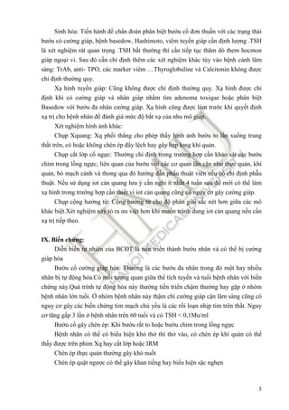 5
Sinh hóa: Tiến hành ñể chẩn ñoán phân biệt bướu cổ ñơn thuần với các trạng thái
bướu có cường giáp, bệnh basedow, Hashimoto, viêm tuyến giáp cần ñịnh lượng .TSH
là xét nghiệm rát quan trọng .TSH bất thường thì cần tiếp tục thăm dò them hocmon
giáp ngoại vi. Sau ñó cần chỉ ñịnh thêm các xét nghiệm khác tùy vào bệnh cảnh lâm
sàng: TrAb, anti- TPO, các marker viêm …Thyroglobuline và Calcitonin không ñược
chỉ ñịnh thường quy.
Xạ hình tuyến giáp: Cũng không ñược chỉ ñịnh thường quy. Xạ hình ñược chỉ
ñịnh khi có cường giáp và nhân giáp nhằm tìm adenoma toxique hoặc phân biệt
Basedow với bướu ña nhân cường giáp. Xạ hình cũng ñược làm trước khi quyết ñịnh
xạ trị cho bệnh nhân ñể ñánh giá mức ñộ bắt xạ của nhu mô giáp.
Xét nghiệm hình ảnh khác:
Chụp Xquang: Xq phổi thẳng cho phép thấy hình ảnh bướu to lấn xuống trung
thất trên, có hoặc không chèn ép ñẩy lệch hay gây hẹp long khí quản.
Chụp cắt lớp cổ ngực: Thường chỉ ñịnh trong trường hợp cần khảo sát các bướu
chìm trong lồng ngực, liên quan của bướu với các cơ quan lân cận như thực quản, khí
quản, bó mạch cảnh và thong qua ñó hướng dẫn phấu thuật viên nếu có chỉ ñịnh phẫu
thuật. Nếu sử dụng iot cản quang lưu ý cần nghỉ ít nhất 4 tuần sau ñó mới có thể làm
xạ hình trong trường hợp cần thiết vì iot cản quang cũng có nguy cơ gây cường giáp.
Chụp cộng hưởng từ: Cộng hưởng từ cho ñộ phân giải sắc nét hơn giữa các mô
khác biệt.Xét nghiệm này tỏ ra ưu việt hơn khi muốn tránh dung iot cản quang nếu cần
xạ trị tiếp theo.
IX. Biến chứng:
Diễn biến tự nhiên của BCĐT là tiến triển thành bướu nhân và có thể bị cường
giáp hóa
Bướu cổ cường giáp hóa: Thường là các bướu ña nhân trong ñó một hay nhiều
nhân bị tự ñộng hóa.Có mối tương quan giữa thể tích tuyến và tuổi bệnh nhân với biến
chứng này.Quá trình tự ñộng hóa này thường tiến triển chậm thường hay gặp ở nhóm
bệnh nhân lớn tuổi. Ở nhóm bệnh nhân này thậm chí cường giáp cận lâm sàng cũng có
nguy cơ gây các biến chứng tim mạch chủ yếu là các rối loạn nhịp tim trên thất. Nguy
cơ tăng gấp 3 lần ở bệnh nhân trên 60 tuổi và có TSH < 0,1Mu/ml
Bướu cổ gây chèn ép: Khi bướu rất to hoặc bướu chim trong lồng ngực
Bệnh nhân có thể có biểu hiện khó thở thì thở vào, có chèn ép khí quản có thể
thấy ñược trên phim Xq hay cắt lớp hoặc IRM
Chèn ép thực quản thường gây khó nuốt
Chèn ép quặt ngược có thể gây khan tiếng hay biểu hiện sặc nghẹn
 