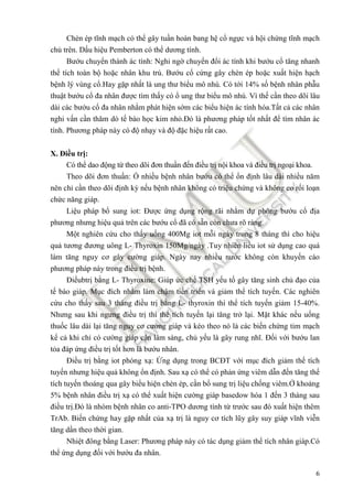 6
Chèn ép tĩnh mạch có thể gây tuần hoàn bang hệ cổ ngực và hội chứng tĩnh mạch
chủ trên. Dấu hiệu Pemberton có thể dương tính.
Bướu chuyển thành ác tính: Nghi ngờ chuyển ñổi ác tính khi bướu cổ tăng nhanh
thể tích toàn bộ hoặc nhân khu trú. Bướu cổ cứng gây chèn ép hoặc xuất hiện hạch
bệnh lý vùng cổ.Hay gặp nhất là ung thư biểu mô nhú. Có tới 14% số bệnh nhân phẫu
thuật bướu cổ ña nhân ñược tìm thấy có ổ ung thư biểu mô nhú. Vì thế cần theo dõi lâu
dài các bướu cổ ña nhân nhằm phát hiện sớm các biểu hiện ác tính hóa.Tất cả các nhân
nghi vấn cần thăm dò tế bào học kim nhỏ.Đó là phương pháp tốt nhất ñể tìm nhân ác
tính. Phương pháp này có ñộ nhạy và ñộ ñặc hiệu rất cao.
X. Điều trị:
Có thể dao ñộng từ theo dõi ñơn thuần ñến ñiều trị nội khoa và ñiều trị ngoại khoa.
Theo dõi ñơn thuần: Ổ nhiều bệnh nhân bướu có thể ổn ñịnh lâu dài nhiều năm
nên chỉ cần theo dõi ñịnh kỳ nếu bệnh nhân không có triệu chứng và không co rối loạn
chức năng giáp.
Liệu pháp bổ sung iot: Được ứng dụng rộng rãi nhằm dự phòng bướu cổ ñịa
phương nhưng hiệu quả trên các bướu cổ ñã có sẵn còn chưa rõ ràng.
Một nghiên cứu cho thấy uống 400Mg iot mỗi ngày trong 8 tháng thì cho hiệu
quả tương ñương uông L- Thyroxin 150Mg/ngày .Tuy nhiên liều iot sử dụng cao quá
làm tăng nguy cơ gây cường giáp. Ngày nay nhiều nước không còn khuyến cáo
phương pháp này trong ñiều trị bệnh.
Điềubtrị bằng L- Thyroxine: Giúp ức chế TSH yếu tố gây tăng sinh chủ ñạo của
tế bào giáp. Mục ñích nhằm làm chậm tiến triển và giảm thể tích tuyến. Các nghiên
cứu cho thấy sau 3 tháng ñiều trị bằng L- thyroxin thì thể tích tuyến giảm 15-40%.
Nhưng sau khi ngưng ñiều trị thì thể tích tuyến lại tăng trở lại. Mặt khác nếu uống
thuốc lâu dài lại tăng nguy cơ cường giáp và kéo theo nó là các biến chứng tim mạch
kể cả khi chỉ có cường giáp cận lâm sàng, chủ yếu là gây rung nhĩ. Đối với bướu lan
tỏa ñáp ứng ñiều trị tốt hơn là bướu nhân.
Điều trị bằng iot phóng xạ: Ứng dụng trong BCĐT với mục ñích giảm thể tích
tuyến nhưng hiệu quả không ổn ñịnh. Sau xạ có thể có phản ứng viêm dẫn ñến tăng thể
tích tuyến thoáng qua gây biểu hiện chèn ép, cần bổ sung trị liệu chống viêm.Ở khoảng
5% bệnh nhân ñiều trị xạ có thể xuất hiện cường giáp basedow hóa 1 ñến 3 tháng sau
ñiều trị.Đó là nhóm bệnh nhân co anti-TPO dương tính từ trước sau ñó xuất hiện thêm
TrAb. Biến chứng hay gặp nhất của xạ trị là nguy cơ tích lũy gây suy giáp vĩnh viễn
tăng dần theo thời gian.
Nhiệt ñông bằng Laser: Phương pháp này có tác dụng giảm thể tích nhân giáp.Có
thể ứng dụng ñối với bướu ña nhân.
 