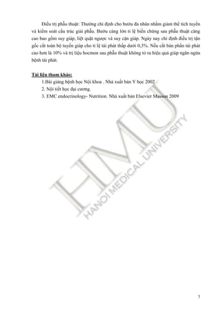 7
Điều trị phẫu thuật: Thường chỉ ñịnh cho bướu ña nhân nhằm giảm thể tích tuyến
và kiểm soát cấu trúc giải phẫu. Bướu càng lớn tỉ lệ biến chứng sau phẫu thuật càng
cao bao gồm suy giáp, liệt quặt ngược và suy cận giáp. Ngày nay chỉ ñịnh ñiều trị tận
gốc cắt toàn bộ tuyến giáp cho tỉ lệ tái phát thấp dưới 0,3%. Nếu cắt bán phần tái phát
cao hơn là 10% và trị liệu hocmon sau phẫu thuật không tỏ ra hiệu quả giúp ngăn ngừa
bệnh tái phát.
Tài liệu tham khảo:
1.Bài giảng bệnh học Nội khoa . Nhà xuất bản Y học 2002
2. Nội tiết học ñại cương.
3. EMC endocrinology- Nutrition. Nhà xuất bản Elsevier Masson 2009
 